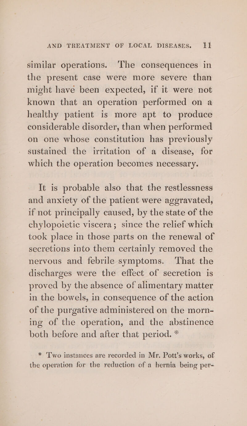 similar operations. ‘lhe consequences in the present case were more severe than might have been expected, if it were not known that an operation performed on a healthy patient is more apt to produce considerable disorder, than when performed on one whose constitution has previously sustained the irritation of a disease, for which the operation becomes necessary. It is probable also that the restlessness and anxiety of the patient were ageravated, if not principally caused, by the state of the chylopoietic viscera; since the relief which took place in those parts on the renewal of secretions into them certainly removed the nervous and febrile symptoms. That the discharges were the effect of secretion is proved by the absence of alimentary matter in the bowels, in consequence of the action of the purgative administered on the morn- ing of the operation, and the abstinence both before and after that period. * * 'Two instances are recorded in Mr. Pott’s works, of the operation for the reduction of a hernia being per-