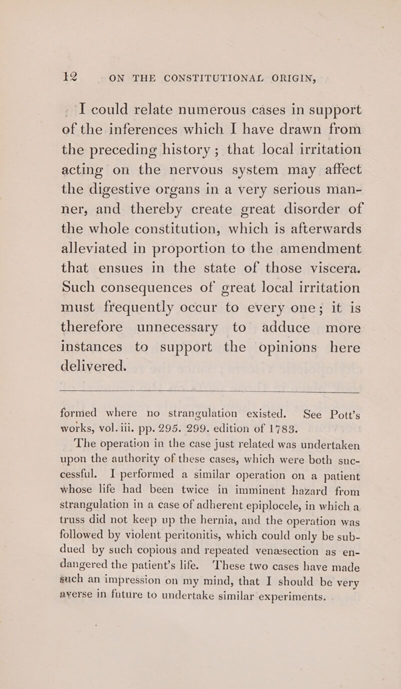 _ I could relate numerous cases in support of the inferences which I have drawn from the preceding history ; that local irritation acting on the nervous system may affect the digestive organs in a very serious man- ner, and thereby create great disorder of the whole constitution, which is afterwards alleviated in proportion to the amendment that ensues in the state of those viscera. Such consequences of great local irritation must frequently occur to every one; it is therefore unnecessary to adduce more Instances to support the opinions here delivered. formed where no strangulation existed. See Pott’s works, vol. iii. pp. 295. 299. edition of 1783. _ The operation in the case just related was undertaken upon the authority of these cases, which were both suc- cessful. I performed a similar operation on a patient whose life had been twice in imminent hazard from strangulation in a case of adherent epiplocele, in which a truss did not keep up the hernia, and the operation was followed by violent peritonitis, which could only be sub- dued by such copious and repeated venesection as en- dangered the patient’s life. ‘These two cases have made such an impression on my mind, that I should be very averse in future to undertake similar experiments.