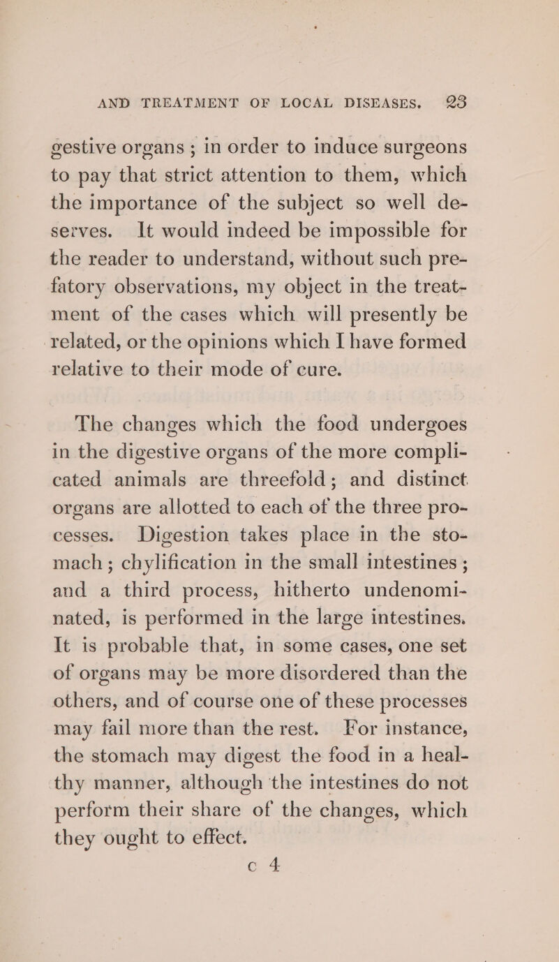 gestive organs; in order to induce surgeons to pay that strict attention to them, which the importance of the subject so well de- serves. It would indeed be impossible for the reader to understand, without such pre- fatory observations, my object in the treat- ment of the cases which will presently be related, or the opinions which [ have formed relative to their mode of cure. The changes which the food undergoes in the digestive organs of the more compli- cated animals are threefold; and distinct organs are allotted to each of the three pro- cesses. Digestion takes place in the sto- mach ; chylification in the small intestines ; and a third process, hitherto undenomi- nated, is performed in the large intestines. It is probable that, in some cases, one set of organs may be more disordered than the others, and of course one of these processes may fail more than the rest. or instance, the stomach may digest the food in a heal- thy manner, although the intestines do not perform their share of the changes, which they ought to effect. c 4