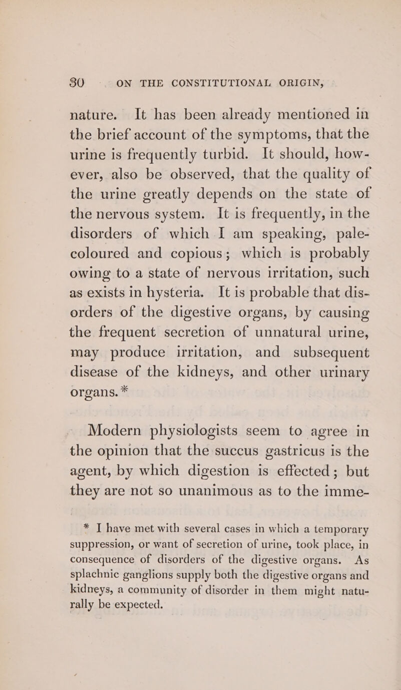 nature. It has been already mentioned in the brief account of the symptoms, that the urine is frequently turbid. It should, how- ever, also be observed, that the quality of the urine greatly depends on the state of the nervous system. It is frequently, in the disorders of which I am speaking, pale- coloured and copious; which is probably owing to a state of nervous irritation, such as exists in hysteria. It is probable that dis- orders of the digestive organs, by causing the frequent secretion of unnatural urine, may produce irritation, and subsequent disease of the kidneys, and other urinary organs. * Modern physiologists seem to agree in the opinion that the succus gastricus is the agent, by which digestion is effected; but they are not so unanimous as to the imme- * I have met with several cases in which a temporary suppression, or want of secretion of urine, took place, in consequence of disorders of the digestive organs. As splachnic ganglions supply both the digestive organs and kidneys, a community of disorder in them might natu- rally be expected.