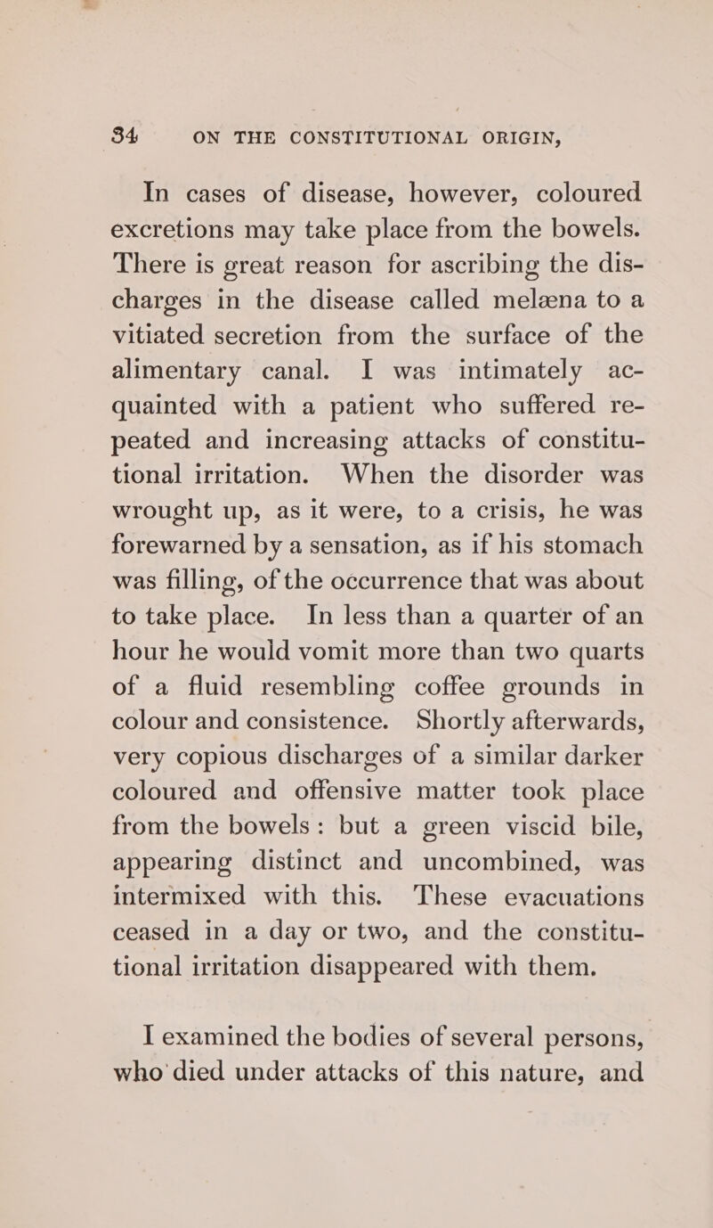 In cases of disease, however, coloured excretions may take place from the bowels. There is great reason for ascribing the dis- charges in the disease called melaena to a vitiated secretion from the surface of the alimentary canal. I was intimately ac- quainted with a patient who suffered re- peated and increasing attacks of constitu- tional irritation. When the disorder was wrought up, as it were, to a crisis, he was forewarned by a sensation, as if his stomach was filling, of the occurrence that was about to take place. In less than a quarter of an hour he would vomit more than two quarts of a fluid resembling coffee grounds in colour and consistence. Shortly afterwards, very copious discharges of a similar darker coloured and offensive matter took place from the bowels: but a green viscid bile, appearing distinct and uncombined, was intermixed with this. These evacuations ceased in a day or two, and the constitu- tional irritation disappeared with them. I examined the bodies of several persons, who died under attacks of this nature, and