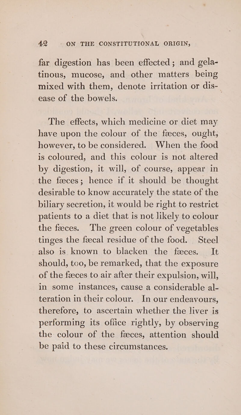 far digestion has been effected; and gela- tinous, mucose, and other matters being mixed with them, denote irritation or dis- ease of the bowels. | The effects, which medicine or diet may have upon the colour of the feces, ought, however, to be considered. When the food is coloured, and this colour is not altered by digestion, it will, of course, appear in the faeces; hence if it should be thought desirable to know accurately the state of the biliary secretion, it would be right to restrict patients to a diet that is not likely to colour the faeces. ‘The green colour of vegetables tinges the feecal residue of the food. Steel also is known to blacken the feces. It should, too, be remarked, that the exposure of the faeces to air after their expulsion, will, in some instances, cause a considerable al- teration in their colour. In our endeavours, therefore, to ascertain whether the liver is performing its office rightly, by observing the colour of the faeces, attention should be paid to these circumstances.