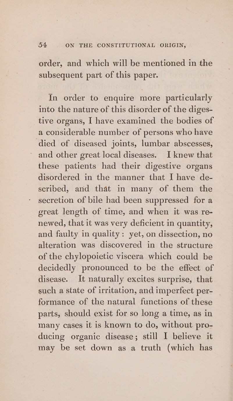 order, and which will be mentioned in the subsequent part of this paper. In order to enquire more particularly into the nature of this disorder of the diges- tive organs, I have examined the bodies of a considerable number of persons who have ‘died of diseased joints, lumbar abscesses, and other great local diseases. I knew that these patients had their digestive organs disordered in the manner that I have de- scribed, and that in many of them the secretion of bile had been suppressed for a ereat length of time, and when it was re- newed, that it was very deficient in quantity, and faulty in quality: yet, on dissection, no alteration was discovered in the structure of the chylopoietic viscera which could be decidedly pronounced to be the effect of disease. It naturally excites surprise, that such a state of irritation, and imperfect per- formance of the natural functions of these parts, should exist for so long a time, as in many cases it is known to do, without pro- ducing organic disease; still I believe it may be set down as a truth (which has