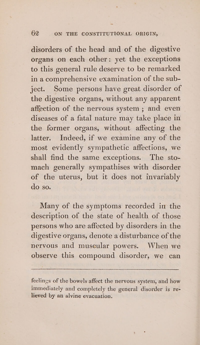 disorders of the head and of the digestive organs on each other: yet the exceptions to this general rule deserve to be remarked in a comprehensive examination of the sub- ject. Some persons have great disorder of the digestive organs, without any apparent affection of the nervous system ; and even | diseases of a fatal nature may take place in the former organs, without affecting the latter. Indeed, if we examine any of the most evidently sympathetic affections, we shall find the same exceptions. The sto- mach generally sympathises with disorder of the uterus, but it does not invariably do so. Many of the symptoms recorded in the description of the state of health of those persons who are affected by disorders in the digestive organs, denote a disturbance of the nervous and muscular powers. When we observe this compound disorder, we can feelings of the bowels affect the nervous system, and how immediately and completely the general disorder is re- lieved by an alvine evacuation.