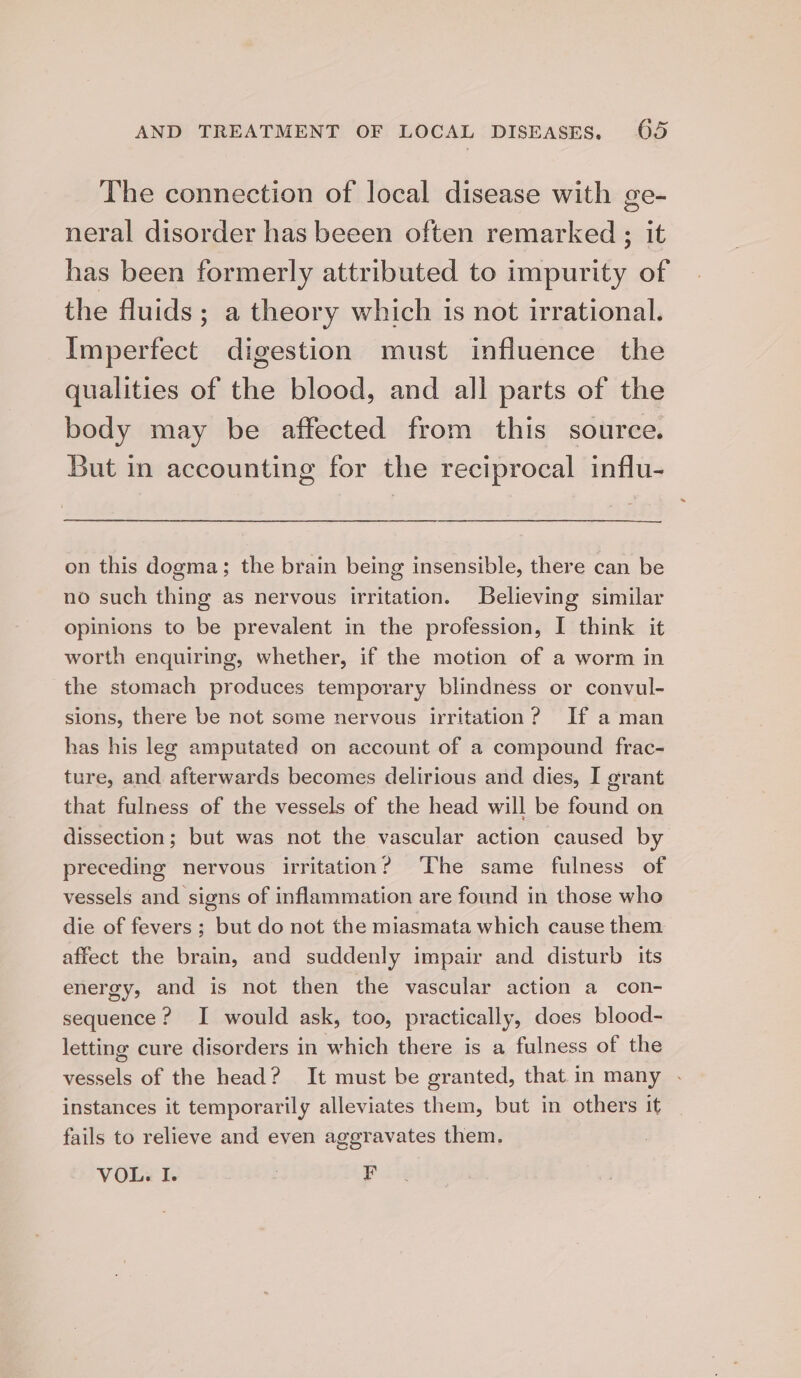 The connection of local disease with ge- neral disorder has beeen often remarked ; it has been formerly attributed to impurity of the fluids; a theory which is not irrational. Imperfect digestion must influence the qualities of the blood, and all parts of the body may be affected from this source. But in accounting for the reciprocal influ- on this dogma; the brain being insensible, there can be no such thing as nervous irritation. Believing similar opinions to be prevalent in the profession, I think it worth enquiring, whether, if the motion of a worm in the stomach produces temporary blindness or convul- sions, there be not some nervous irritation? If a man has his lee amputated on account of a compound frac- ture, and afterwards becomes delirious and dies, I grant that fulness of the vessels of the head will be found on dissection; but was not the vascular action caused by preceding nervous irritation? ‘The same fulness of vessels and signs of inflammation are found in those who die of fevers; but do not the miasmata which cause them affect the brain, and suddenly impair and disturb its energy, and is not then the vascular action a con- sequence? I would ask, too, practically, does blood- letting cure disorders in which there is a fulness of the vessels of the head? It must be granted, that in many . instances it temporarily alleviates them, but in others it fails to relieve and even aggravates them. VOL. I. | ¥