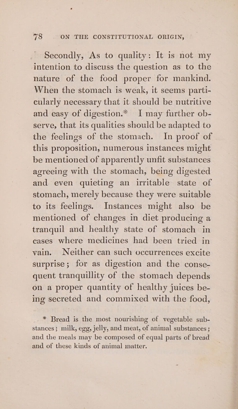 Secondly, As to quality: It is not my intention to discuss the question as to the nature of the food proper for mankind. When the stomach is weak, it seems parti- cularly necessary that it should be nutritive and easy of digestion.* I may further ob- serve, that its qualities should be adapted to the feelings of the stomach. In proof of this proposition, numerous instances might be mentioned of apparently unfit substances agreeing with the stomach, being digested and even quieting an irritable state of stomach, merely because they were suitable to its feelings. Instances might also be mentioned of changes in diet producing a tranquil and healthy state of stomach in cases where medicines had been tried in vain. Neither can such occurrences excite surprise; for as digestion and the conse- quent tranquillity of the stomach depends on a proper quantity of healthy juices be- ing secreted and commixed with the food, * Bread is the most nourishing of vegetable sub- stances; milk, egg, jelly, and meat, of animal substances ; and the meals may be composed of equal parts of bread and of these kinds of animal matter.