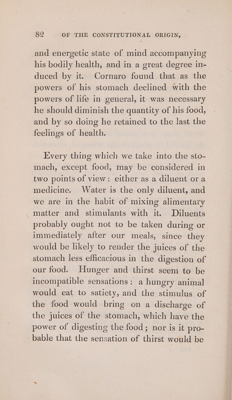 and energetic state of mind accompanying his bodily health, and in a great degree in- duced by it. Cornaro found that as the powers of his stomach declined with the powers of life in general, it was necessary he should diminish the quantity of his food, and by so doing he retained to the last the feelings of health. Every thing which we take into the sto- mach, except food, may be considered in two points of view: either as a diluent ora medicine. Water is the only diluent, and we are in the habit of mixing alimentary matter and stimulants with it. Diluents probably ought not to be taken during or immediately after our meals, since they would be likely to render the juices of the stomach less eflicacious in the digestion of our food. Hunger and thirst seem to be incompatible sensations: a hungry animal would eat to satiety, and the stimulus of the food would bring on a discharge of the juices of the stomach, which have the power of digesting the food; nor is it pro- bable that the sensation of thirst would be