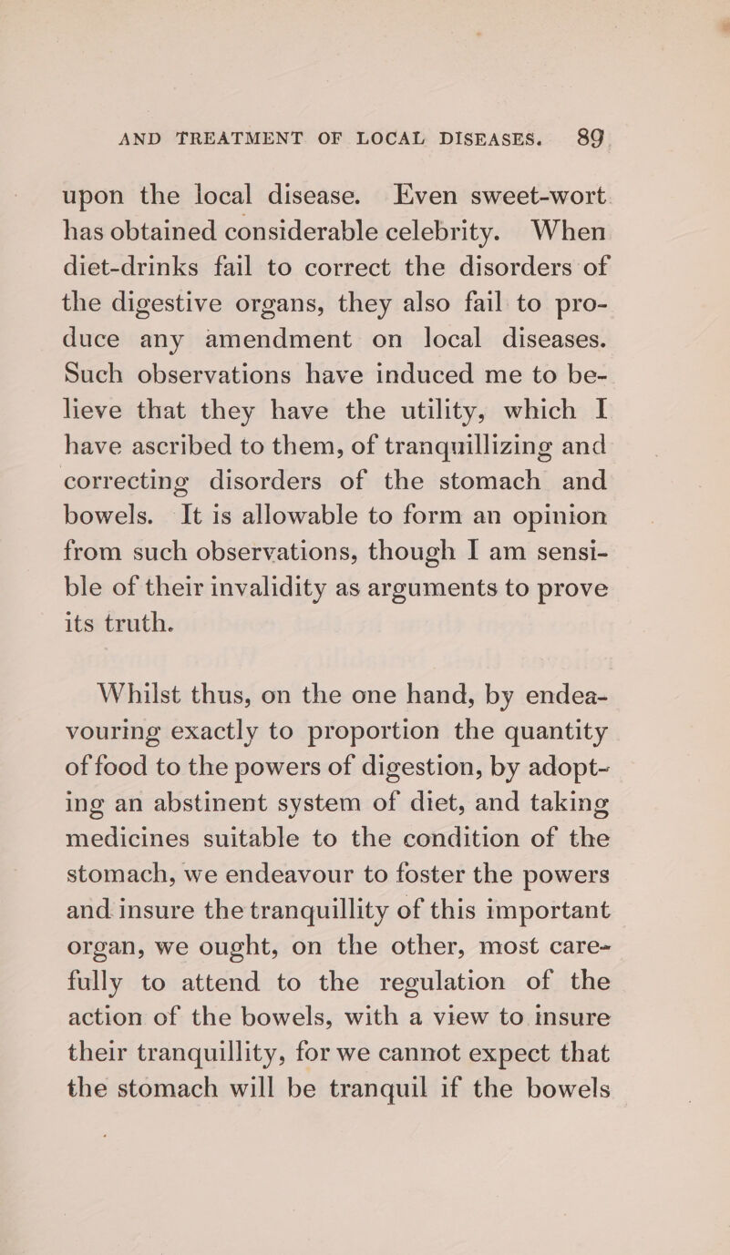 upon the local disease. Even sweet-wort. has obtained considerable celebrity. When diet-drinks fail to correct the disorders of the digestive organs, they also fail to pro- duce any amendment on local diseases. Such observations have induced me to be- lieve that they have the utility, which I have ascribed to them, of tranquillizing and correcting disorders of the stomach and bowels. It is allowable to form an opinion from such observations, though I am sensi- ble of their invalidity as arguments to prove its truth. Whilst thus, on the one hand, by endea- vouring exactly to proportion the quantity of food to the powers of digestion, by adopt- ing an abstinent system of diet, and taking medicines suitable to the condition of the stomach, we endeavour to foster the powers and insure the tranquillity of this important organ, we ought, on the other, most care- fully to attend to the regulation of the action of the bowels, with a view to Insure their tranquillity, for we cannot expect that the stomach will be tranquil if the bowels