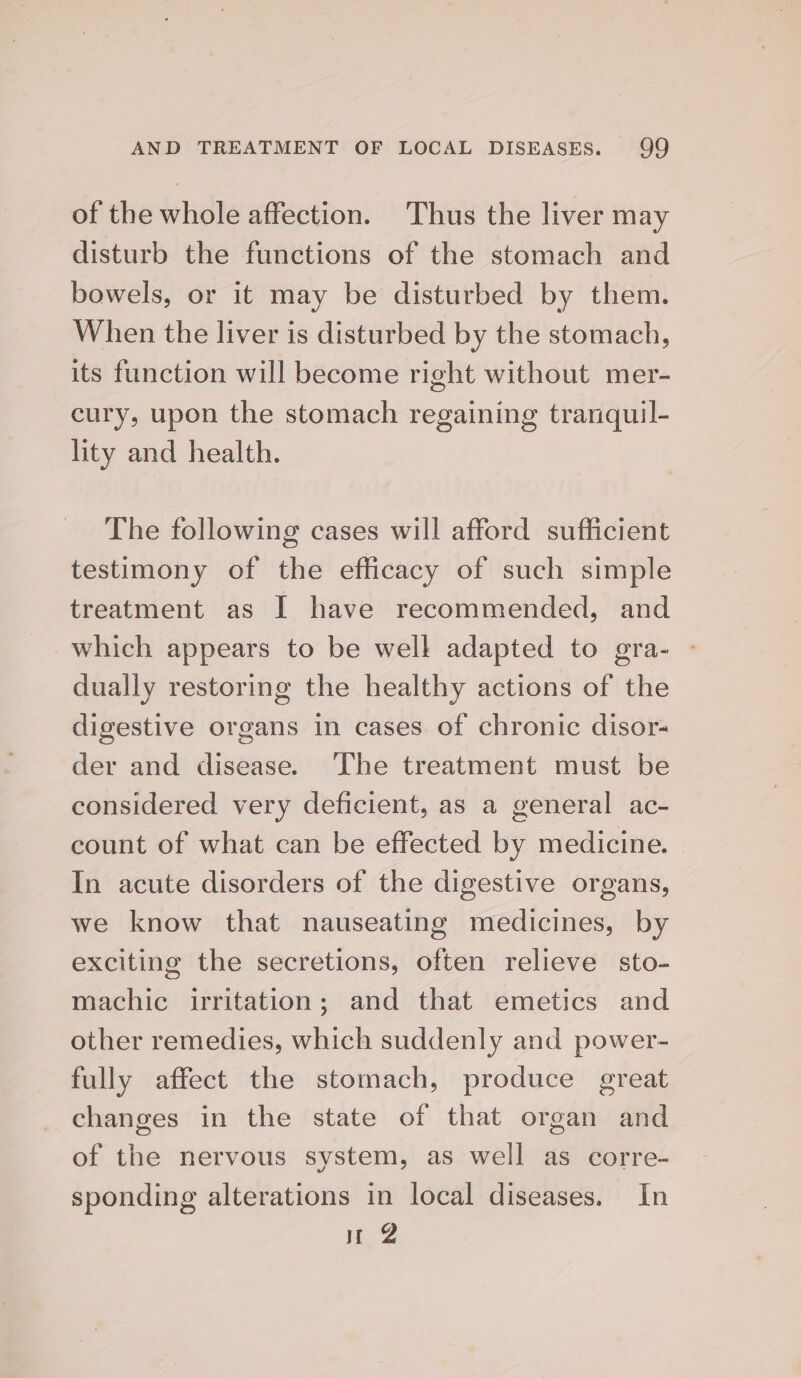 of the whole affection. Thus the liver may disturb the functions of the stomach and bowels, or it may be disturbed by them. When the liver is disturbed by the stomach, its function will become right without mer- cury, upon the stomach regaining tranquil- lity and health. The following cases will afford sufficient testimony of the efficacy of such simple treatment as I have recommended, and which appears to be well adapted to gra- - dually restoring the healthy actions of the digestive organs in cases of chronic disor- der and disease. The treatment must be considered very deficient, as a general ac- count of what can be effected by medicine. In acute disorders of the digestive organs, we know that nauseating medicines, by exciting the secretions, often relieve sto- machic irritation; and that emetics and other remedies, which suddenly and power- fully affect the stomach, produce great changes in the state of that organ and of the nervous system, as well as corre- sponding alterations in local diseases. In nu @