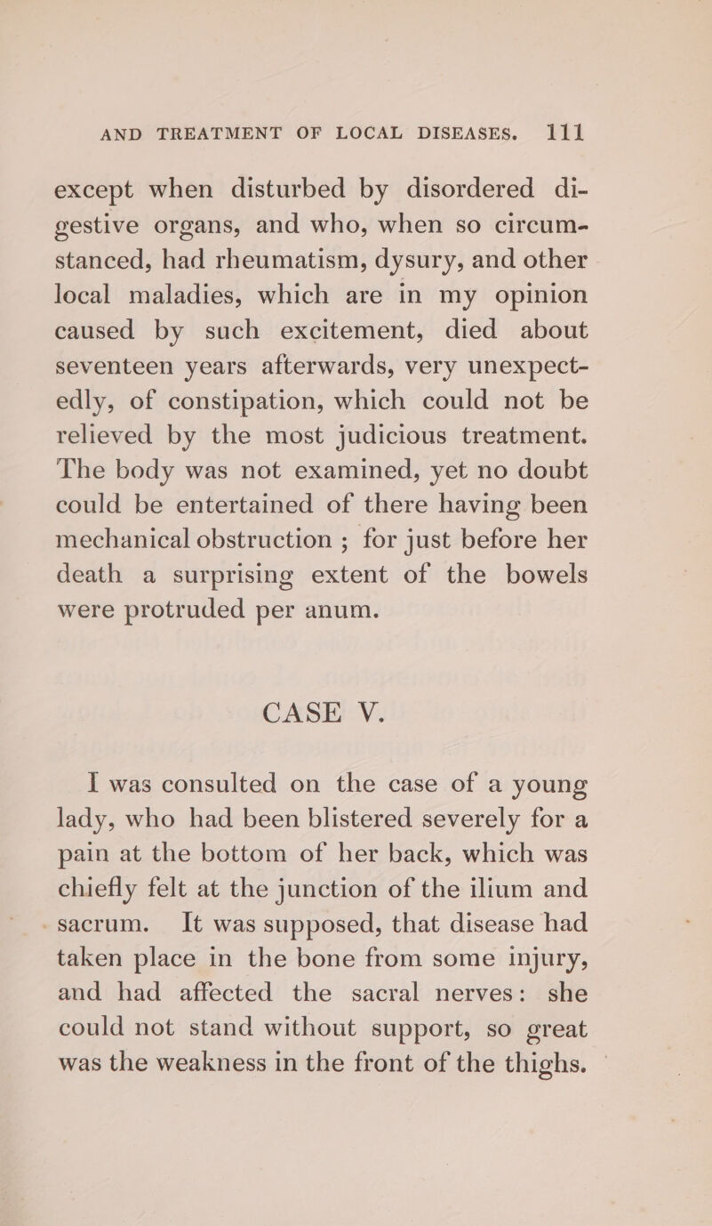 except when disturbed by disordered di- gestive organs, and who, when so circum- stanced, had rheumatism, dysury, and other local maladies, which are in my opinion caused by such excitement, died about seventeen years afterwards, very unexpect- edly, of constipation, which could not be relieved by the most judicious treatment. The body was not examined, yet no doubt could be entertained of there having been mechanical obstruction ; for just before her death a surprising extent of the bowels were protruded per anum. CASE V. I was consulted on the case of a young lady, who had been blistered severely for a pain at the bottom of her back, which was chiefly felt at the junction of the ilium and -sacrum. It was supposed, that disease had taken place in the bone from some injury, and had affected the sacral nerves: she could not stand without support, so great was the weakness in the front of the thighs. —