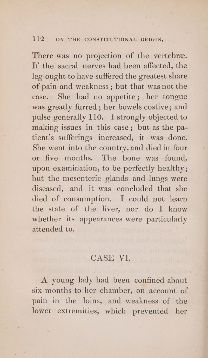 There was no projection of the vertebra. If the sacral nerves had been affected, the leg ought to have suffered the greatest share of pain and weakness ; but that was not the case. She had no appetite; her tongue was greatly furred ; her bowels costive; and pulse generally 110. I strongly objected to making issues in this case; but as the pa- tient’s sufferings increased, it was done. She went into the country, and died in four or five months. The bone was found, upon examination, to be perfectly healthy ; but the mesenteric glands and lungs were diseased, and it was concluded that she died of consumption. I could not learn the state of the liver, nor do I know whether its appearances were particularly attended to. CASE VI. A young lady had been confined about six months to her chamber, on account of pain in the loins, and weakness of the lower extremities, which prevented her