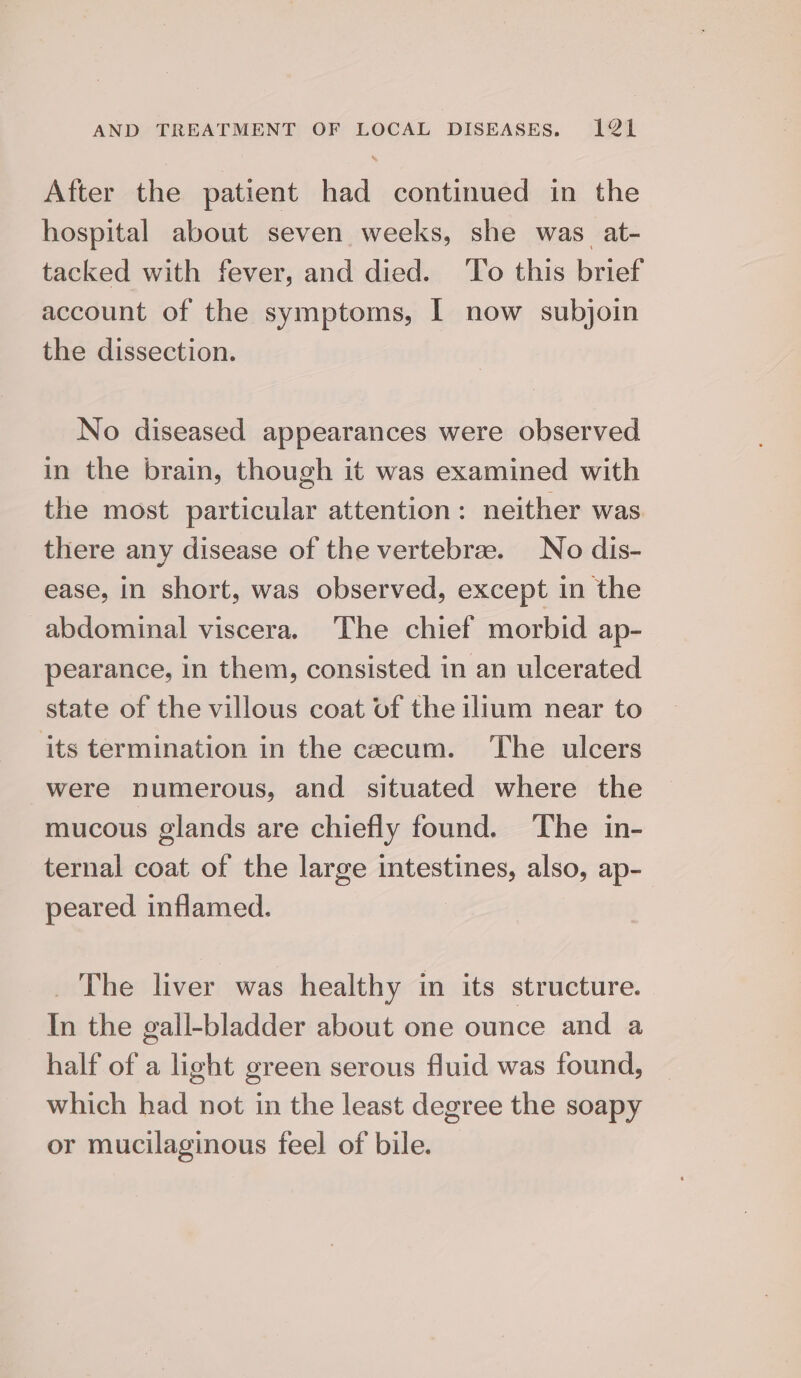 After the patient had continued in the hospital about seven weeks, she was. at- tacked with fever, and died. To this brief account of the symptoms, | now subjoin the dissection. No diseased appearances were observed in the brain, though it was examined with the most particular attention : neither was there any disease of the vertebrae. No dis- ease, in short, was observed, except in the abdominal viscera. The chief morbid ap- pearance, in them, consisted in an ulcerated state of the villous coat of the ilium near to its termination in the caecum. The ulcers were numerous, and situated where the mucous glands are chiefly found. The in- ternal coat of the large intestines, also, ap- peared inflamed. _ The liver was healthy in its structure. In the gall-bladder about one ounce and a half of a light green serous fluid was found, which had not in the least degree the soapy or mucilaginous feel of bile.