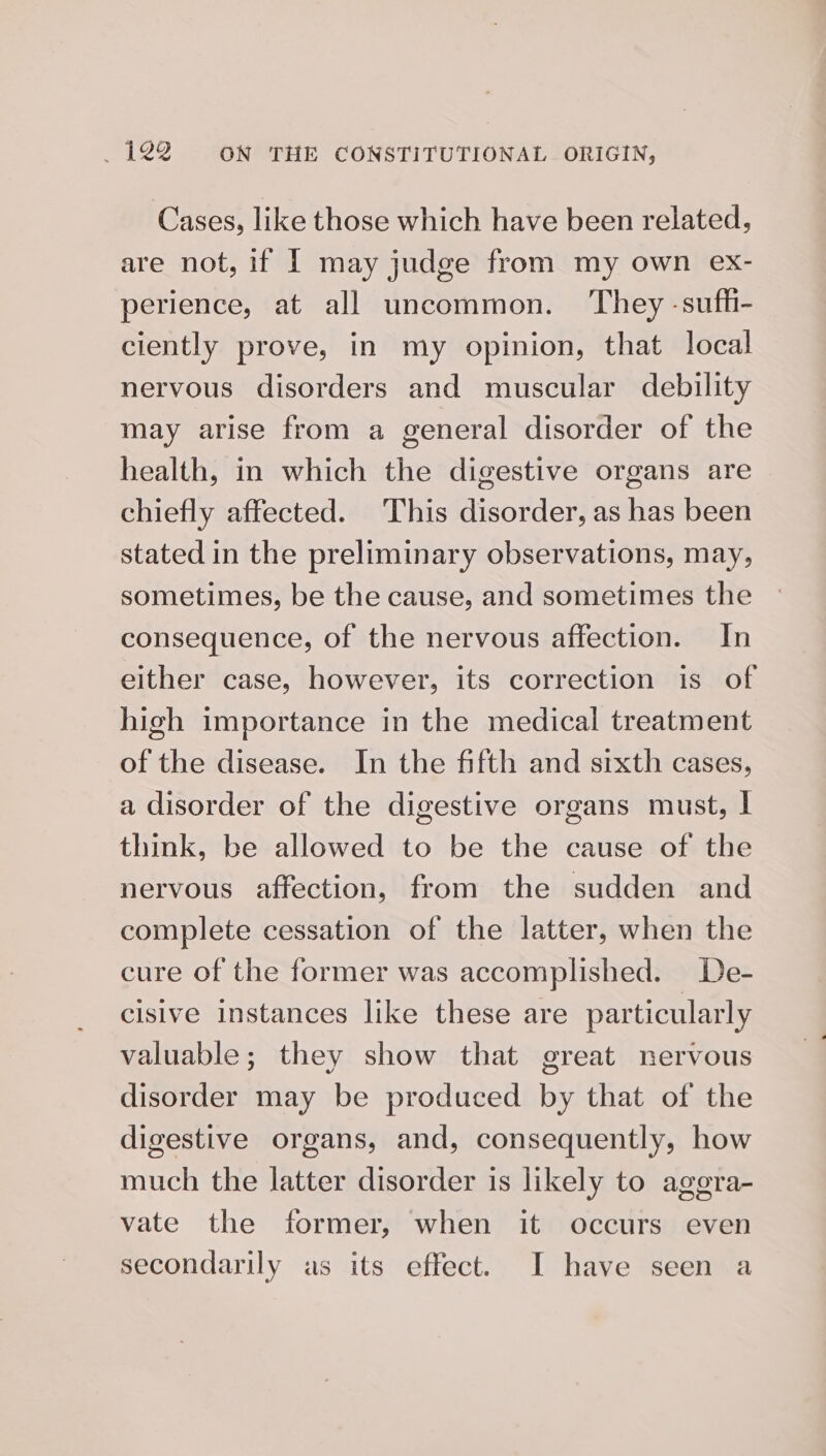 Cases, like those which have been related, are not, if | may judge from my own ex- perience, at all uncommon. ‘They -sufh- ciently prove, in my opinion, that local nervous disorders and muscular debility may arise from a general disorder of the health, in which the digestive organs are chiefly affected. This disorder, as has been stated in the preliminary observations, may, sometimes, be the cause, and sometimes the consequence, of the nervous affection. In either case, however, its correction is of high importance in the medical treatment of the disease. In the fifth and sixth cases, a disorder of the digestive organs must, I think, be allowed to be the cause of the nervous affection, from the sudden and complete cessation of the latter, when the cure of the former was accomplished. De- cisive instances like these are particularly valuable; they show that great nervous disorder may be produced by that of the digestive organs, and, consequently, how much the latter disorder is likely to agera- vate the former, when it occurs even secondarily as its effect. I have seen a