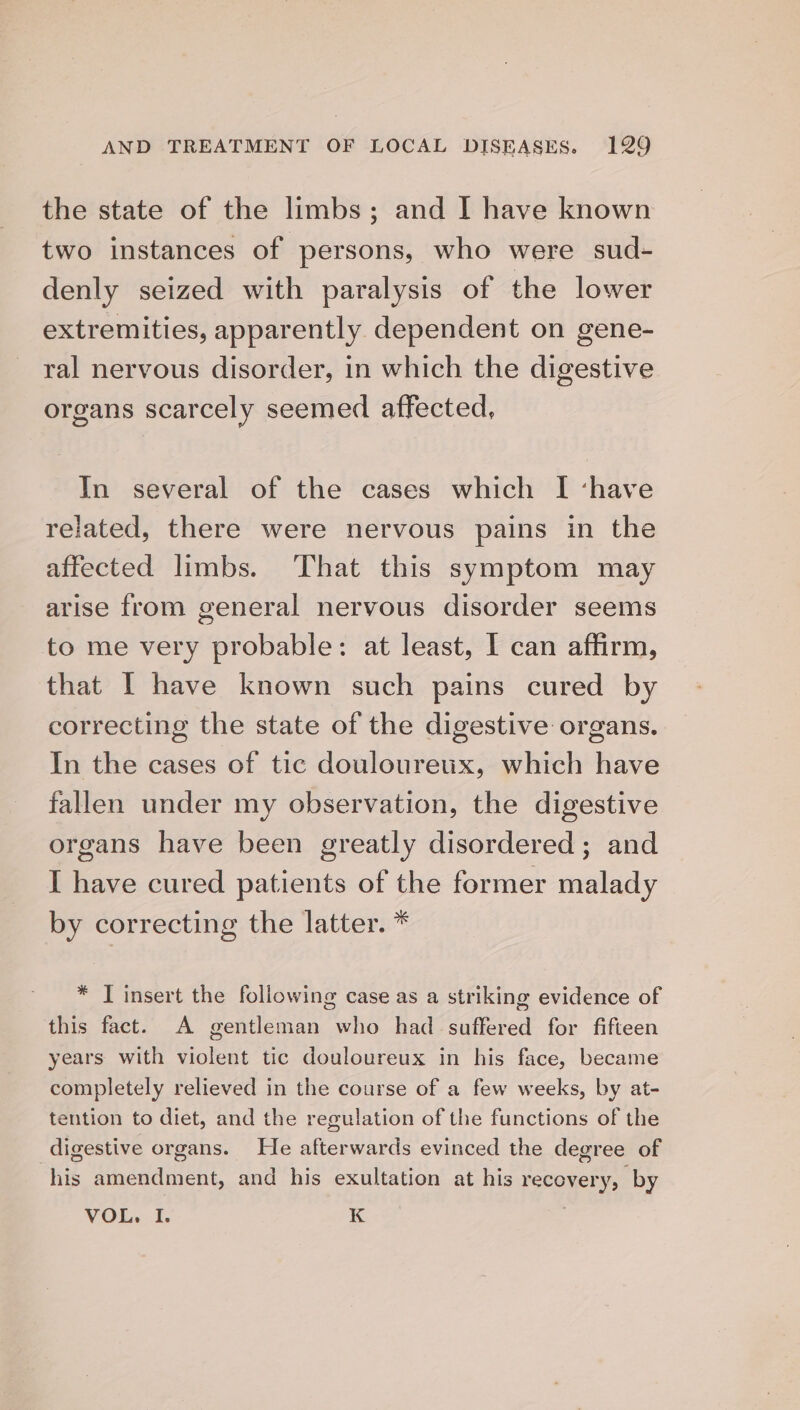 the state of the limbs; and I have known two instances of ‘persons, who were sud- denly seized with paralysis of the lower extremities, apparently dependent on gene- ral nervous disorder, in which the digestive organs scarcely seemed affected, In several of the cases which I ‘have related, there were nervous pains in the affected limbs. ‘That this symptom may arise from general nervous disorder seems to me very probable: at least, I can affirm, that | have known such pains cured by correcting the state of the digestive organs. In the cases of tic douloureux, which have fallen under my observation, the digestive organs have been greatly disordered; and I have cured patients of the former malady by correcting the latter. * * JT insert the following case as a striking evidence of this fact. A gentleman who had suffered for fifteen years with violent tic douloureux in his face, became completely relieved in the course of a few weeks, by at- tention to diet, and the regulation of the functions of the digestive organs. He afterwards evinced the degree of his amendment, and his exultation at his recovery, by VOL, I. K