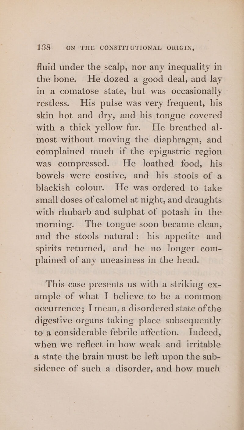 fluid under the scalp, nor any inequality in the bone. He dozed a good deal, and lay in a comatose state, but was occasionally restless. His pulse was very frequent, his skin hot and dry, and his tongue covered with a thick yellow fur. He breathed al- most without moving the diaphragm, and complained much if the epigastric region was compressed. He loathed food, his bowels were costive, and his stools of a blackish colour. He was ordered to take small doses of calomel at night, and draughts with rhubarb and sulphat of potash in the morning. ‘The tongue soon became clean, and the stools natural: his appetite and spirits returned, and he no longer com- plained of any uneasiness in the head. This case presents us with a striking ex- ample of what I believe to be a common occurrence; [ mean, a disordered state of the digestive organs taking place subsequently to a considerable febrile affection. Indeed, when we reflect in how weak and irritable a state the brain must be left upon the sub- sidence of such a disorder, and how much