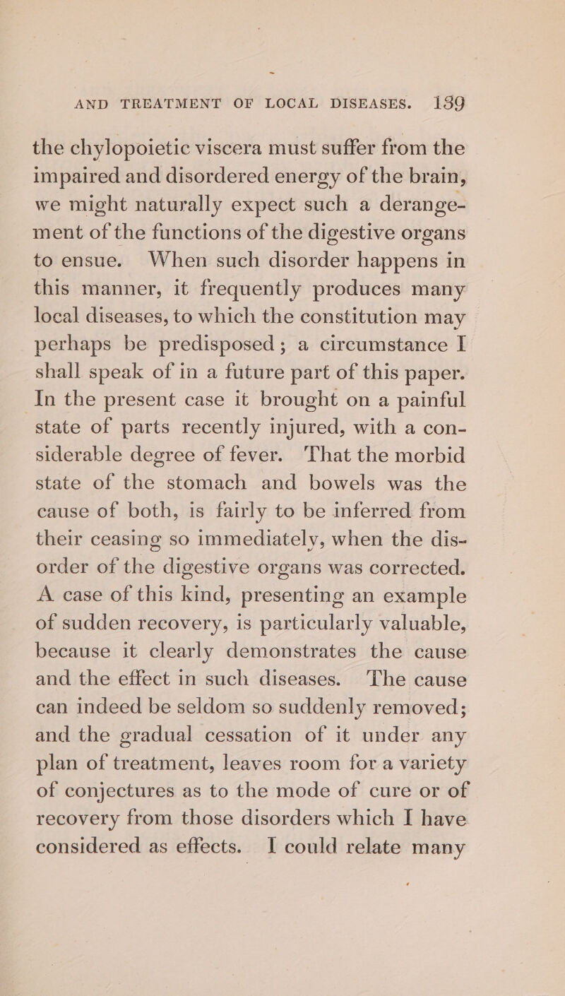 ~ AND TREATMENT OF LOCAL DISEASES. 139 the chylopoietic viscera must suffer from the impaired and disordered energy of the brain, we might naturally expect such a derange- ment of the functions of the digestive organs to ensue. When such disorder happens in this manner, it frequently produces many local diseases, to which the constitution may perhaps be predisposed ; a circumstance I shall speak of in a future part of this paper. In the present case it brought on a painful state of parts recently injured, with a con- siderable degree of fever. ‘That the morbid state of the stomach and bowels was the cause of both, is fairly to be inferred from their ceasing so immediately, when the dis- order of the digestive organs was corrected. A case of this kind, presenting an example of sudden recovery, is particularly valuable, because it clearly demonstrates the cause and the effect in such diseases. The cause can indeed be seldom so suddenly removed; and the gradual cessation of it under any plan of treatment, leaves room for a variety of conjectures as to the mode of cure or of recovery from those disorders which I have considered as effects. I could relate many