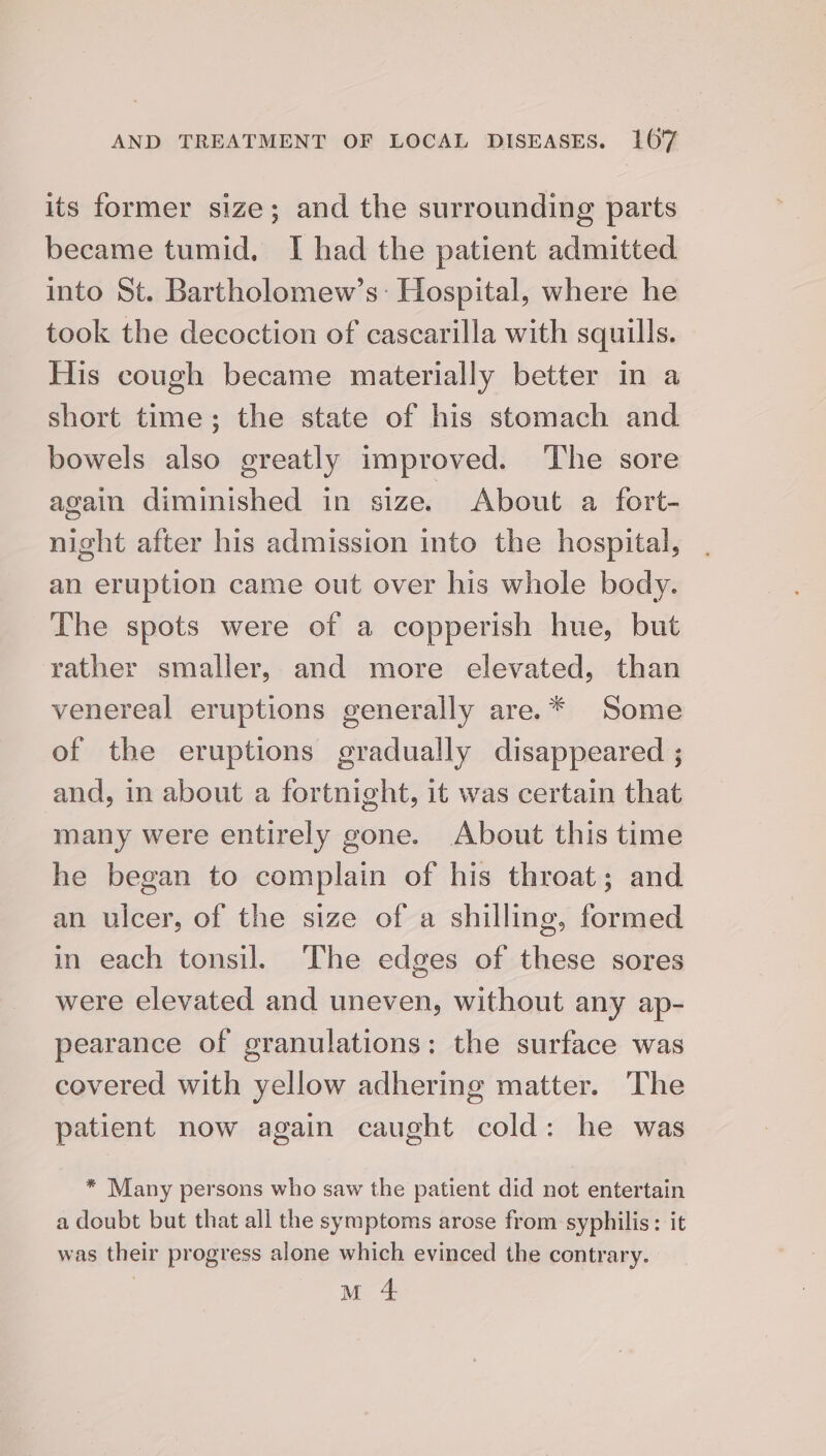 its former size; and the surrounding parts became tumid, I had the patient admitted into St. Bartholomew’s: Hospital, where he took the decoction of cascarilla with squills. His cough became materially better in a short time; the state of his stomach and bowels also greatly improved. The sore again diminished in size. About a fort- night after his admission into the hospital, an eruption came out over his whole body. The spots were of a copperish hue, but rather smaller, and more elevated, than venereal eruptions generally are.* Some of the eruptions gradually disappeared ; and, in about a fortnight, it was certain that many were entirely gone. About this time he began to complain of his throat; and an ulcer, of the size of a shilling, formed in each tonsil. The edges of these sores were elevated and uneven, without any ap- pearance of granulations: the surface was covered with yellow adhering matter. The patient now again caught cold: he was * Many persons who saw the patient did not entertain a doubt but that all the symptoms arose from syphilis: it was their progress alone which evinced the contrary. M 4