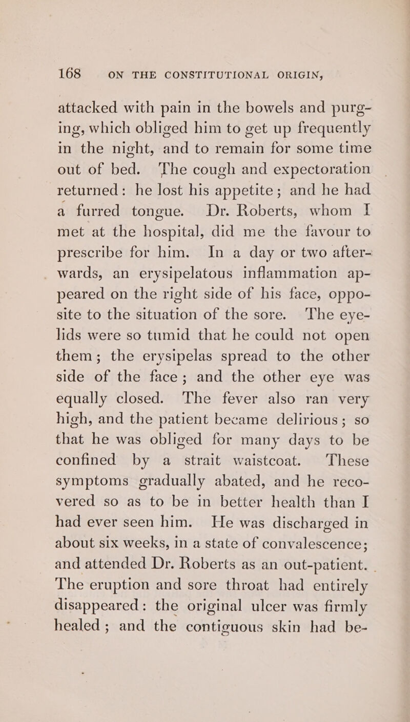 attacked with pain in the bowels and purg- ing, which obliged him to get up frequently in the night, and to remain for some time out of bed. The cough and expectoration returned: he lost his appetite; and he had a furred tongue. Dr. Roberts, whom I met at the hospital, did me the favour to prescribe for him. In a day or two after- _ wards, an erysipelatous inflammation ap- peared on the right side of his face, oppo- site to the situation of the sore. The eye- lids were so tumid that he could not open them; the erysipelas spread to the other side of the face; and the other eye was equally closed. The fever also ran very high, and the patient became delirious; so that he was obliged for many days to be confined by a strait waistcoat. These symptoms gradually abated, and he reco- vered so as to be in better health than I had ever seen him. He was discharged in about six weeks, in a state of convalescence; and attended Dr. Roberts as an out-patient. | The eruption and sore throat had entirely disappeared: the original ulcer was firmly healed ; and the contiguous skin had be-