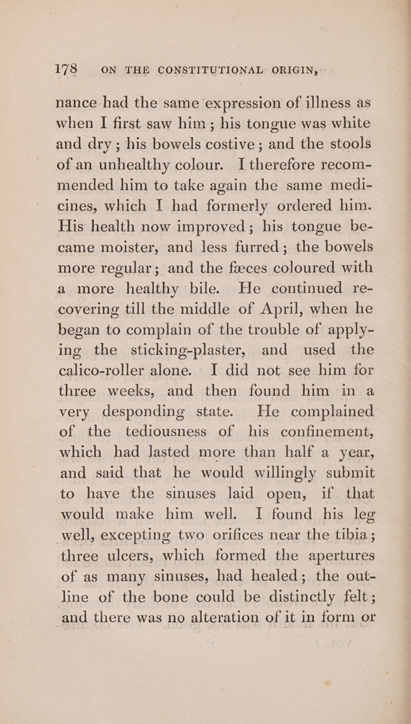 nance had the same expression of illness as when I first saw him ; his tongue was white and dry ; his bowels costive; and the stools of an unhealthy colour. I therefore recom- mended him to take again the same medi- cines, which I had formerly ordered him. His health now improved; his tongue be- came moister, and less furred; the bowels more regular; and the faeces coloured with a more healthy bile. He continued re- covering till the middle of April, when he began to complain of the trouble of apply- ing the sticking-plaster, and used the calico-roller alone. JI did not see him for three weeks, and then found him in a very desponding state. He complained of the tediousness of his confinement, which had lasted more than half a year, and said that he would willingly submit to have the sinuses laid open, if that would make him well. I found his leg well, excepting two orifices near the tibia ; three ulcers, which formed the apertures of as many sinuses, had healed; the out- line of the bone could be distinctly felt ; and there was no alteration of it in form or