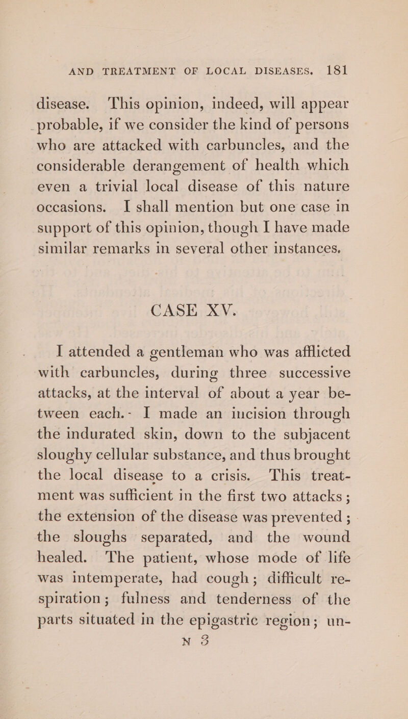 disease. ‘This opinion, indeed, will appear _probable, if we consider the kind of persons who are attacked with carbuncles, and the considerable derangement of health which even a trivial local disease of this nature occasions. I shall mention but one case in support of this opinion, though I have made similar remarks in several other instances, CASE XV. I attended a gentleman who was afflicted with carbuncles, during three successive attacks, at the interval of about a year be- tween each.- I made an incision through the indurated skin, down to the subjacent sloughy cellular substance, and thus brought the local disease to a crisis. This treat- ment was sufficient in the first two attacks ; the extension of the disease was prevented ; the sloughs separated, and the wound healed. The patient, whose mode of life was intemperate, had cough; difficult re- spiration; fulness and tenderness of the parts situated in the epigastric region; un- N 3