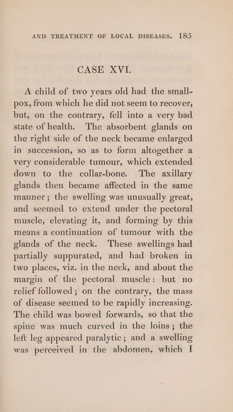 CASE XVI. A child of two years old had the small- pox, from which he did not seem to recover, but, on the contrary, fell into a very bad state of health. The absorbent glands on the right side of the neck became enlarged in succession, so as to form altogether a very considerable tumour, which extended down to the collar-bone. The axillary glands then became affected in the same manner; the swelling was unusually great, and seemed to extend under the pectoral muscle, elevating it, and forming by this means a continuation of tumour with the glands of the neck. These swellings had partially suppurated, and had broken in two places, viz. in the neck, and about the margin of the pectoral muscle: but no relief followed ; on the contrary, the mass of disease seemed to be rapidly increasing. The child was bowed forwards, so that the spine was much curved in the loins; the left leg appeared paralytic; and a swelling was perceived in the abdomen, which [