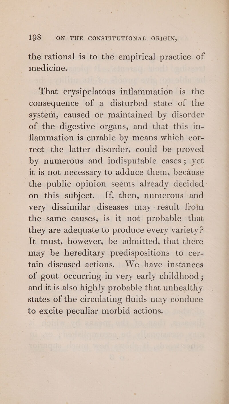 the rational is to the empirical practice of medicine. That erysipelatous inflammation is the consequence of a disturbed state of the system, caused or maintained by disorder of the digestive organs, and that this in- flammation is curable by means which cor- rect the latter disorder, could be proved by numerous and indisputable cases; yet it is not necessary to adduce them, because the public opinion seems already decided on this subject. If, then, numerous and very dissimilar diseases may result from the same causes, is it not probable that they are adequate to produce every variety ? It must, however, be admitted, that there may be hereditary predispositions to cer- tain diseased actions. We have instances of gout occurring in very early childhood ; and it is also highly probable that unhealthy states of the circulating fuids may conduce to excite peculiar morbid actions.