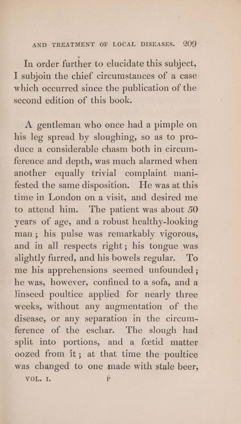 In order further to elucidate this subject, I subjoin the chief circumstances of a case which occurred since the publication of the second edition of this book. A gentleman who once had a pimple on his leg spread by sloughing, so as to pro- duce a considerable chasm. both in circum- ference and depth, was much alarmed when another equally trivial complaint mani- fested the same disposition. He was at this time in London on a visit, and desired me to attend him. The patient was about 50 years of age, and a robust healthy-looking man; his pulse was remarkably vigorous, and in all respects right; his tongue was slightly furred, and his bowels regular. To me his apprehensions seemed unfounded ; he was, however, confined to a sofa, and a linseed poultice applied for nearly three weeks, without any augmentation of the disease, or any separation in the circum- ference of the eschar. The slough had split into portions, and a fcetid matter oozed from it; at that time the poultice was changed to one made with stale beer, VOL. I. | P