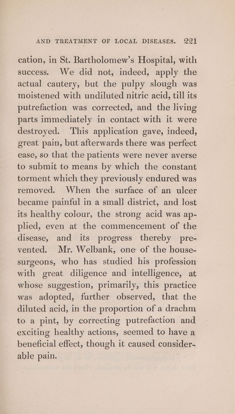 cation, in St. Bartholomew’s Hospital, with success. We did not, indeed, apply the actual cautery, but the pulpy slough was moistened with undiluted nitric acid, till its putrefaction was corrected, and the living parts immediately in contact with it were destroyed. This application gave, indeed, great pain, but afterwards there was perfect ease, SO that the patients were never averse to submit to means by which the constant torment which they previously endured was removed. When the surface of an ulcer became painful in a small district, and lost its healthy colour, the strong acid was ap-- plied, even at the commencement of the disease, and its progress thereby pre- vented. Mr. Welbank, one of the house- surgeons, who has studied his profession with great diligence and intelligence, at whose suggestion, primarily, this practice was adopted, further observed, that the diluted acid, in the proportion of a drachm to a pint, by correcting putrefaction and exciting healthy actions, seemed to have a beneficial effect, though it caused consider- able pain.