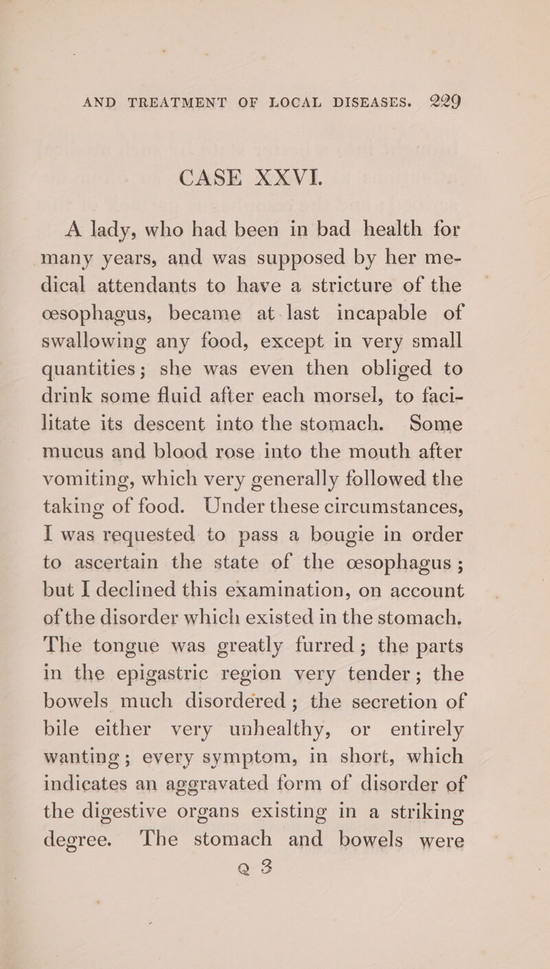 CASE XXVI. A lady, who had been in bad health for many years, and was supposed by her me- dical attendants to have a stricture of the cesophagus, became at-last incapable of swallowing any food, except in very small quantities; she was even then obliged to drink some fluid after each morsel, to faci- litate its descent into the stomach. Some mucus and blood rose into the mouth after vomiting, which very generally followed the taking of food. Under these circumstances, I was requested to pass a bougie in order to ascertain the state of the cesophagus ; | but I declined this examination, on account of the disorder which existed in the stomach. The tongue was greatly furred ; the parts in the epigastric region very tender; the bowels much disordered; the secretion of bile either very unhealthy, or entirely wanting; every symptom, in short, which indicates an aggravated form of disorder of the digestive organs existing in a striking degree. The stomach and bowels were Q 3