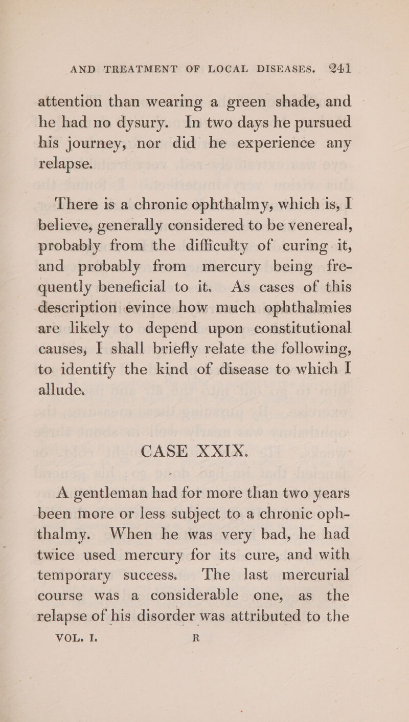 attention than wearing a green shade, and he had no dysury. In two days he pursued his journey, nor did he experience any relapse. There is a chronic ophthalmy, which is, I believe, generally considered to be venereal, probably from the difficulty of curing it, and probably from mercury being fre- quently beneficial to it. As cases of this description evince how much ophthalmies are likely to depend upon constitutional causes, I shall briefly relate the following, to identify the kind of disease to which I allude. CASE XXIX. A gentleman had for more than two years been more or less subject to a chronic oph- thalmy. When he was very bad, he had twice used mercury for its cure, and with temporary success. The last mercurial course was a considerable one, as the relapse of his disorder was attributed to the VOL. I. R