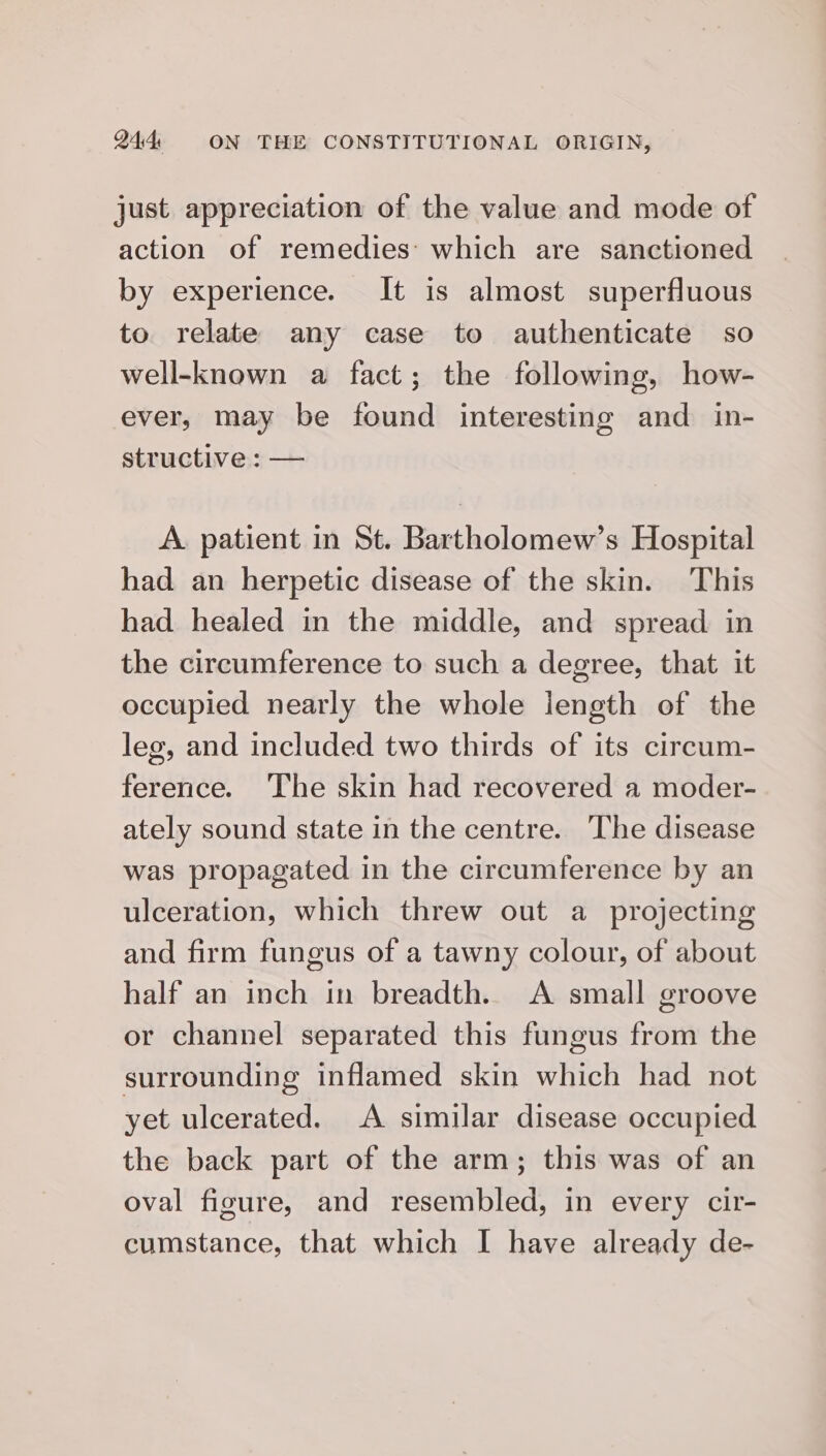 just appreciation of the value and mode of action of remedies’ which are sanctioned by experience. It is almost superfluous to relate any case to authenticate so well-known a fact; the following, how- ever, may be found interesting and in- structive: — A. patient in St. Bartholomew’s Hospital had an herpetic disease of the skin. This had healed in the middle, and spread in the circumference to such a degree, that it occupied nearly the whole iength of the leg, and included two thirds of its circum- ference. The skin had recovered a moder- ately sound state in the centre. The disease was propagated in the circumference by an ulceration, which threw out a projecting and firm fungus of a tawny colour, of about half an inch in breadth. A small groove or channel separated this fungus from the surrounding inflamed skin which had not yet ulcerated. A similar disease occupied the back part of the arm; this was of an oval figure, and resembled, in every cir- cumstance, that which I have already de-