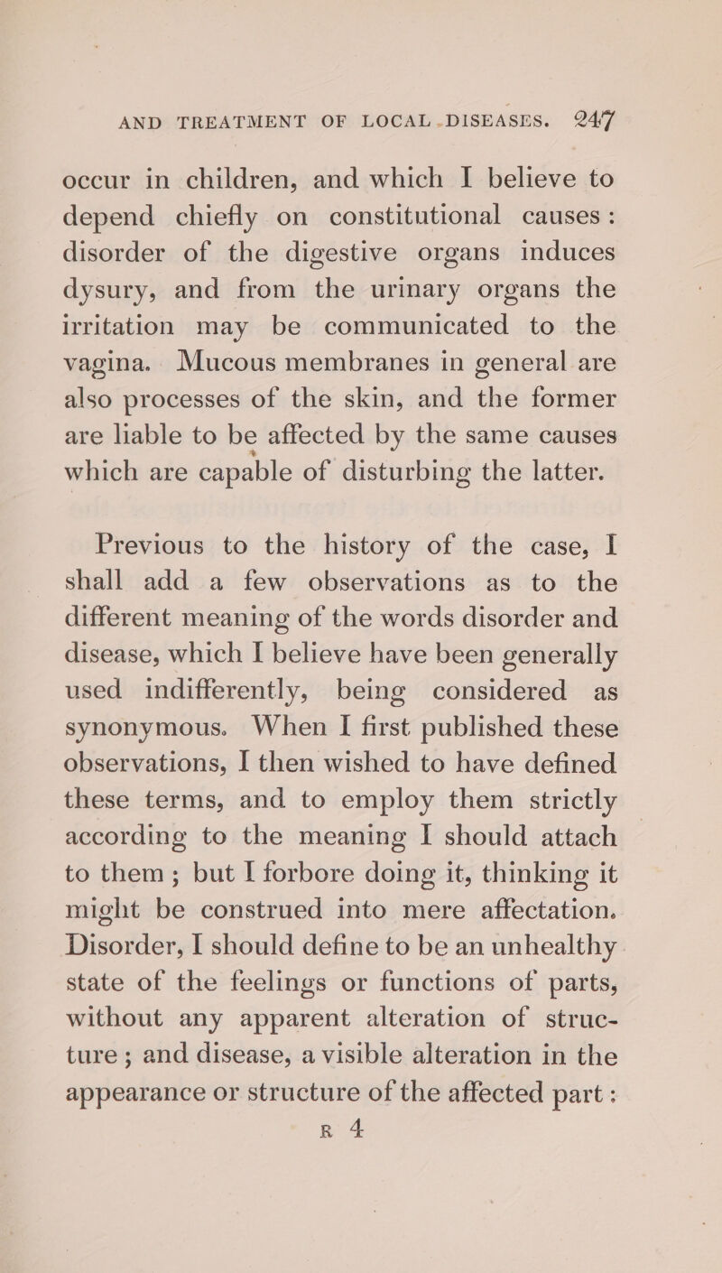 occur in children, and which I believe to depend chiefly on constitutional causes : disorder of the digestive organs induces dysury, and from the urinary organs the irritation may be communicated to the vagina. Mucous membranes in general are also processes of the skin, and the former are liable to be affected by the same causes which are capable of disturbing the latter. Previous to the history of the case, I shall add a few observations as to the different meaning of the words disorder and disease, which I believe have been generally used indifferently, being considered as synonymous. When I first published these observations, I then wished to have defined these terms, and to employ them strictly according to the meaning I should attach to them; but I forbore doing it, thinking it might be construed into mere affectation. Disorder, I should define to be an unhealthy state of the feelings or functions of parts, without any apparent alteration of struc- ture ; and disease, a visible alteration in the appearance or structure of the affected part : Rn 4