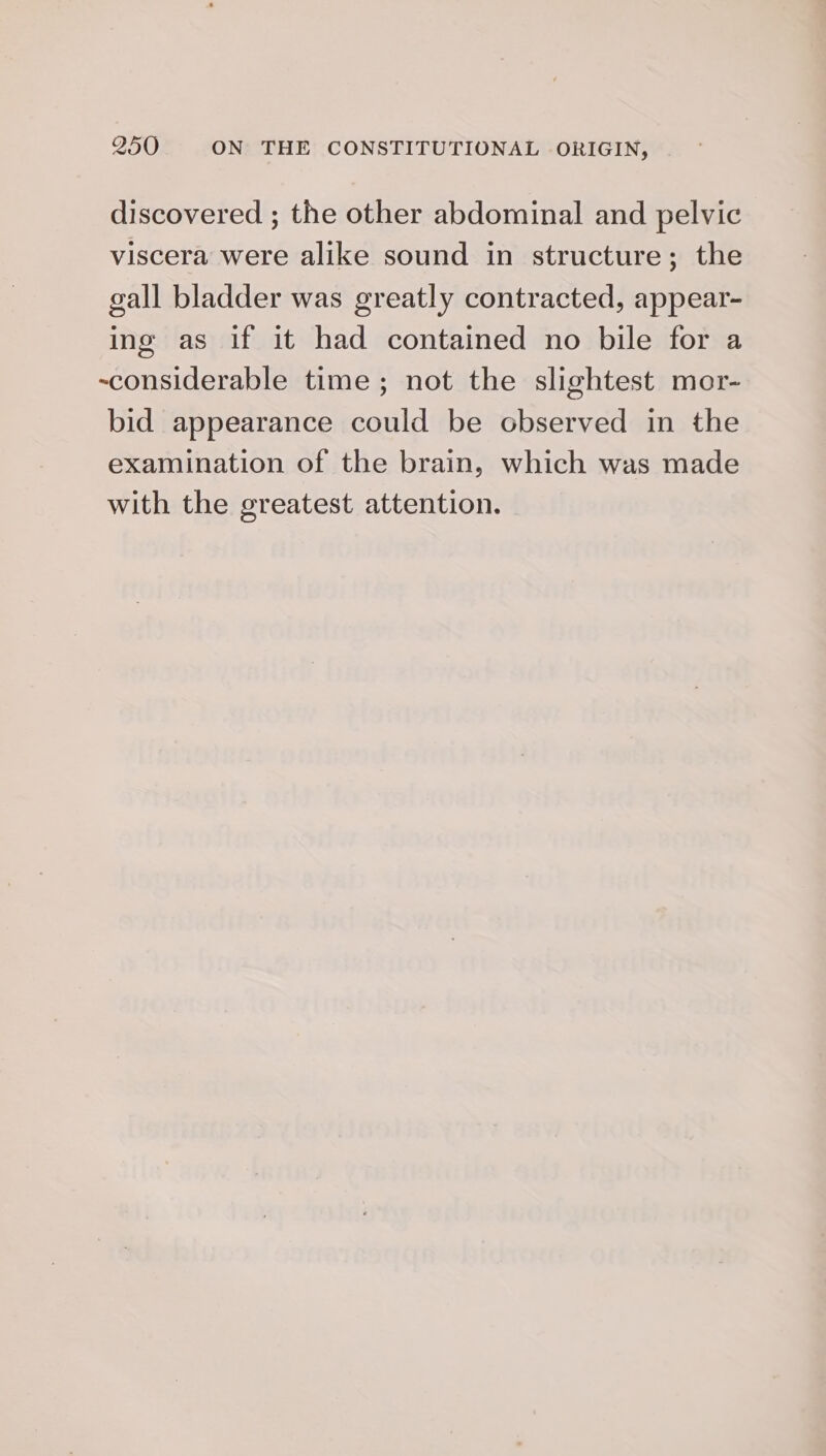 discovered ; the other abdominal and pelvic viscera were alike sound in structure; the gall bladder was greatly contracted, appear- ing as if it had contained no bile for a ~considerable time; not the slightest mor- bid appearance could be observed in the examination of the brain, which was made with the greatest attention.