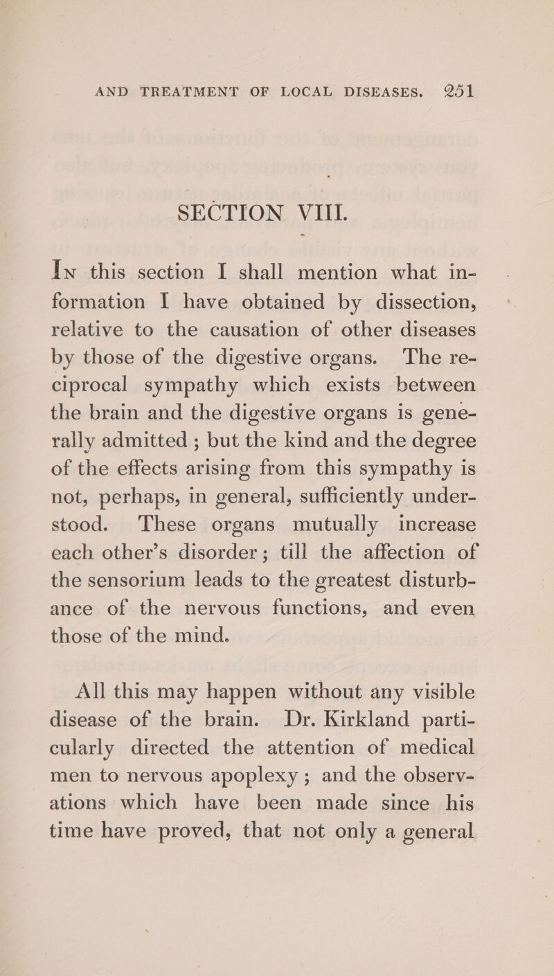 SECTION VIII. Iw this section I shall mention what in- formation I have obtained by dissection, relative to the causation of other diseases by those of the digestive organs. The re- ciprocal sympathy which exists between the brain and the digestive organs is gene- rally admitted ; but the kind and the degree of the effects arising from this sympathy is not, perhaps, in general, sufficiently under- stood. These organs mutually increase each other’s disorder; till the affection of the sensorium leads to the greatest disturb- ance of the nervous functions, and even those of the mind. All this may happen without any visible disease of the brain. Dr. Kirkland parti- cularly directed the attention of medical men to nervous apoplexy; and the observ- ations which have been made since _ his time have proved, that not only a general