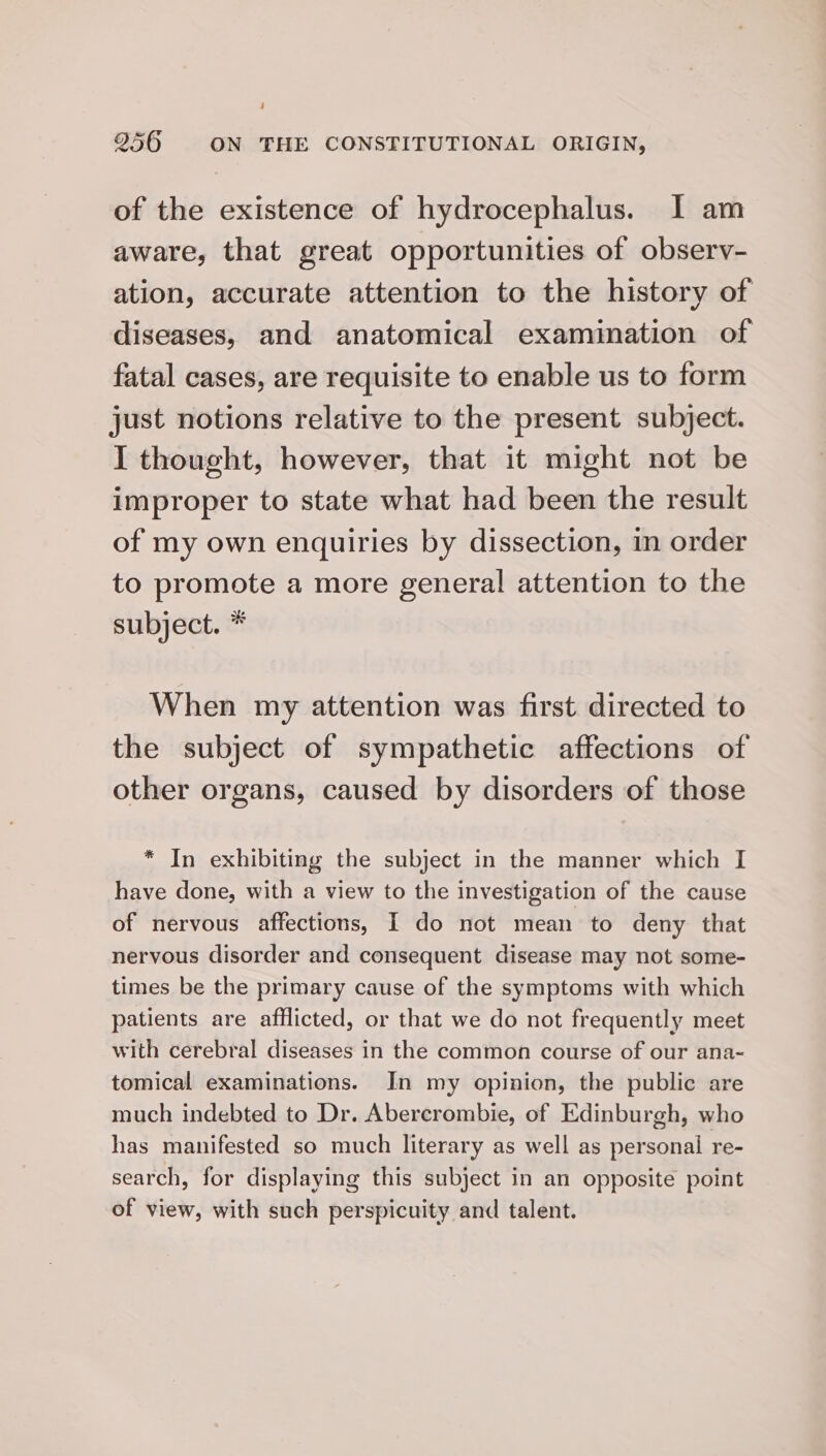 of the existence of hydrocephalus. I am aware, that great opportunities of observ- ation, accurate attention to the history of diseases, and anatomical examination of fatal cases, are requisite to enable us to form just notions relative to the present subject. I thought, however, that it might not be improper to state what had been the result of my own enquiries by dissection, in order to promote a more general attention to the subject. * When my attention was first directed to the subject of sympathetic affections of other organs, caused by disorders of those * In exhibiting the subject in the manner which I have done, with a view to the investigation of the cause of nervous affections, I do not mean to deny that nervous disorder and consequent disease may not some- times be the primary cause of the symptoms with which patients are afflicted, or that we do not frequently meet with cerebral diseases in the common course of our ana- tomical examinations. In my opinion, the public are much indebted to Dr. Abercrombie, of Edinburgh, who has manifested so much literary as well as personal re- search, for displaying this subject in an opposite point of view, with such perspicuity and talent.