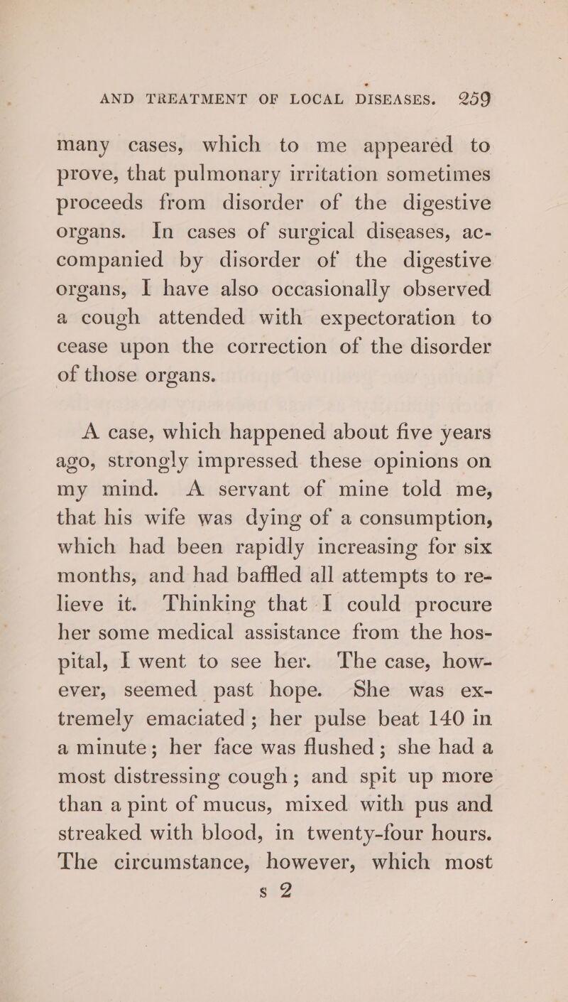 many cases, which to me appeared to prove, that pulmonary irritation sometimes proceeds from disorder of the digestive organs. In cases of surgical diseases, ac- companied by disorder of the digestive organs, I have also occasionally observed a cough attended with expectoration to cease upon the correction of the disorder of those organs. A case, which happened about five years ago, strongly impressed these opinions on my mind. A servant of mine told me, that his wife was dying of a consumption, which had been rapidly increasing for six months, and had baffled all attempts to re- lieve it. Thinking that I could procure her some medical assistance from the hos- pital, I went to see her. The case, how- ever, seemed past hope. She was ex- tremely emaciated; her pulse beat 140 in a minute; her face was flushed; she had a most distressing cough; and spit up more than a pint of mucus, mixed with pus and streaked with blood, in twenty-four hours. The circumstance, however, which most saZ