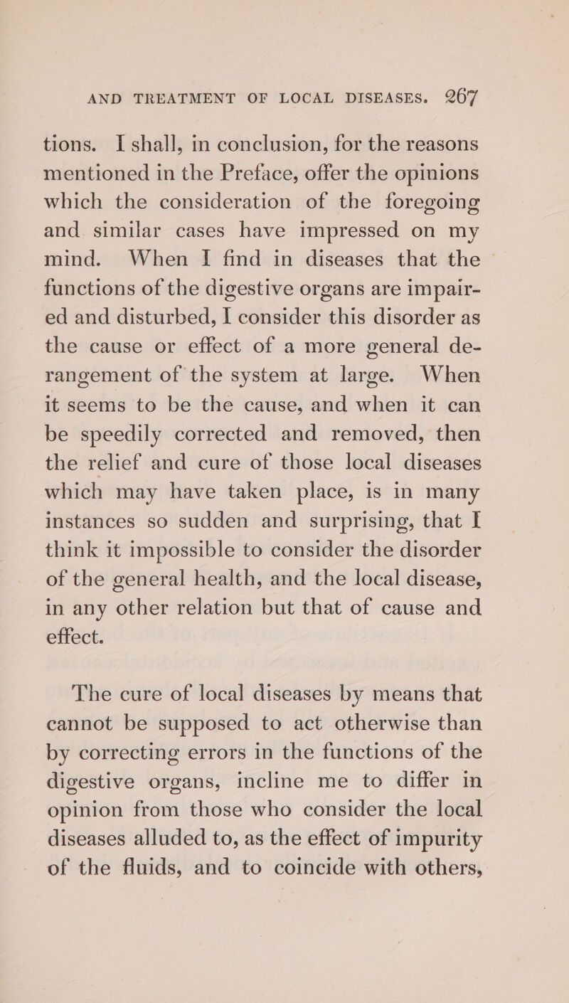 tions. I shall, m conclusion, for the reasons mentioned in the Pretace, offer the opinions which the consideration of the foregoing and. similar cases have impressed on my mind. When I find in diseases that the — functions of the digestive organs are impair- ed and disturbed, I consider this disorder as the cause or effect of a more general de- rangement of the system at large. When it seems to be the cause, and when it can be speedily corrected and removed, then the relief and cure of those local diseases which may have taken place, is in many instances so sudden and surprising, that I think it impossible to consider the disorder of the general health, and the local disease, in any other relation but that of cause and effect. The cure of local diseases by means that cannot be supposed to act otherwise than by correcting errors in the functions of the digestive organs, incline me to differ in opinion from those who consider the local diseases alluded to, as the effect of impurity of the fluids, and to coincide with others,