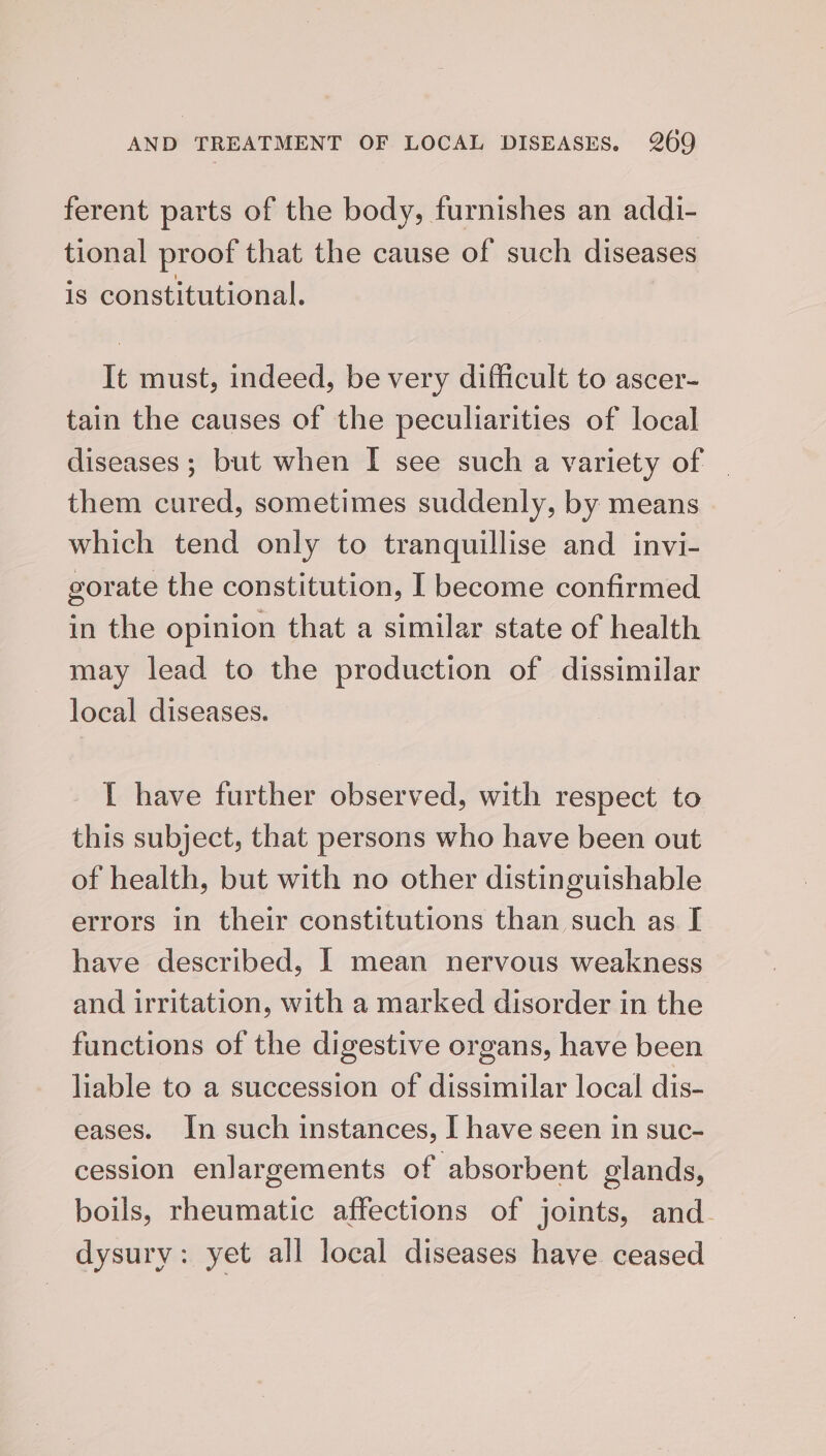 ferent parts of the body, furnishes an addi- tional proof that the cause of such diseases is constitutional. It must, indeed, be very difficult to ascer- tain the causes of the peculiarities of local diseases ; but when I see such a variety of _ them cured, sometimes suddenly, by means which tend only to tranquillise and invi- gorate the constitution, I become confirmed in the opinion that a similar state of health may lead to the production of dissimilar local diseases. { have further observed, with respect to this subject, that persons who have been out of health, but with no other distinguishable errors in their constitutions than such as I have described, I mean nervous weakness and irritation, with a marked disorder in the functions of the digestive organs, have been liable to a succession of dissimilar local dis- eases. In such instances, I have seen in suc- cession enlargements of absorbent glands, boils, rheumatic affections of joints, and. dysury: yet all local diseases have ceased