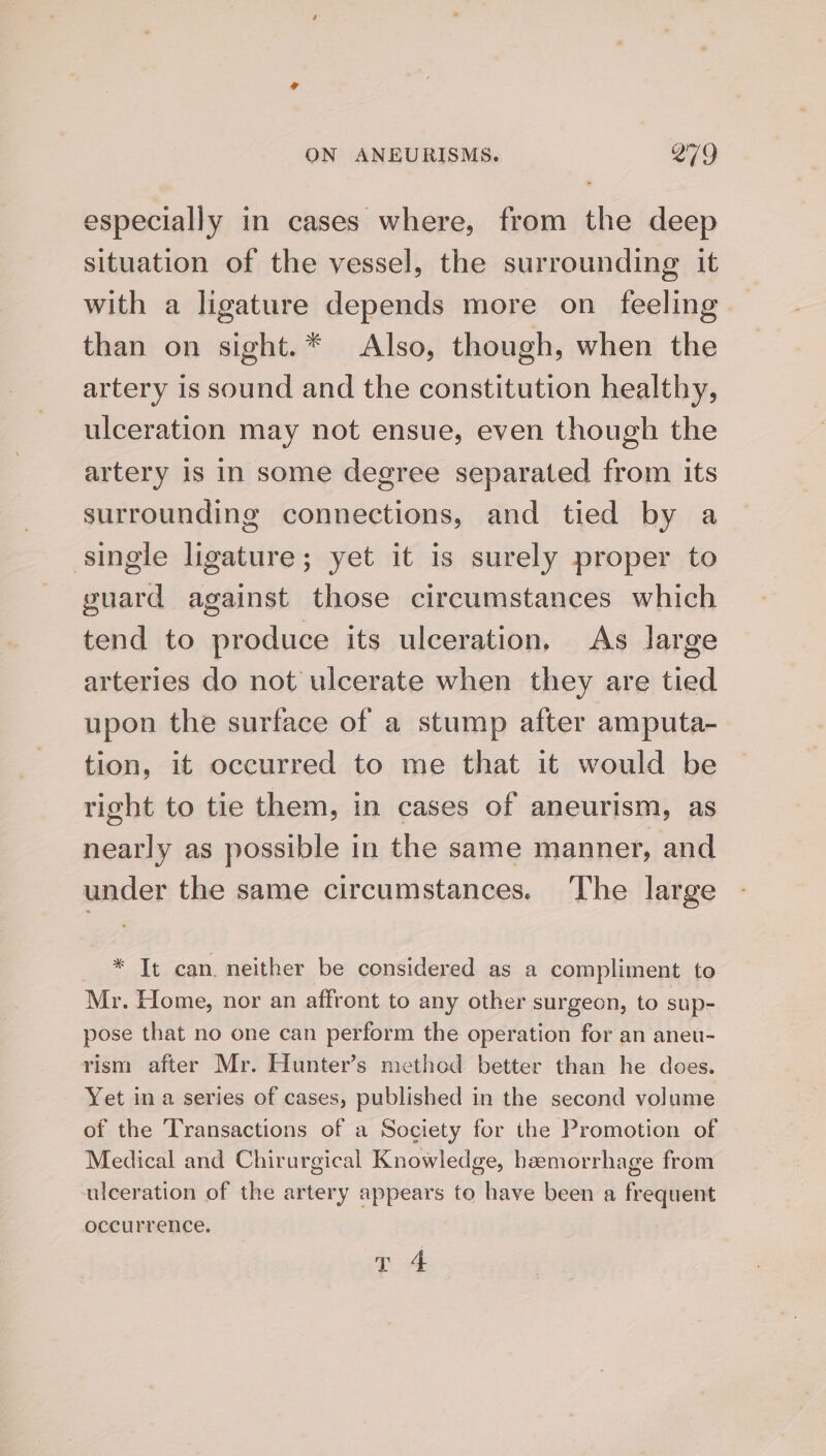 especially in cases where, from the deep situation of the vessel, the surrounding it with a ligature depends more on feeling than on sight.* Also, though, when the artery is sound and the constitution healthy, ulceration may not ensue, even though the artery is In some degree separated from its surrounding connections, and tied by a single ligature; yet it is surely proper to guard against those circumstances which tend to produce its ulceration, As large arteries do not ulcerate when they are tied upon the surface of a stump after amputa- tion, it occurred to me that it would be right to tie them, in cases of aneurism, as nearly as possible in the same manner, and under the same circumstances. The large * It can neither be considered as a compliment to Mr. Home, nor an affront to any other surgeon, to sup- pose that no one can perform the operation for an aneu- rism after Mr. Hunter’s method better than he does. Yet in a series of cases, published in the second volume of the Transactions of a Society for the Promotion of Medical and Chirurgical Knowledge, haemorrhage from ulceration of the artery appears to have been a frequent occurrence. Tt 4