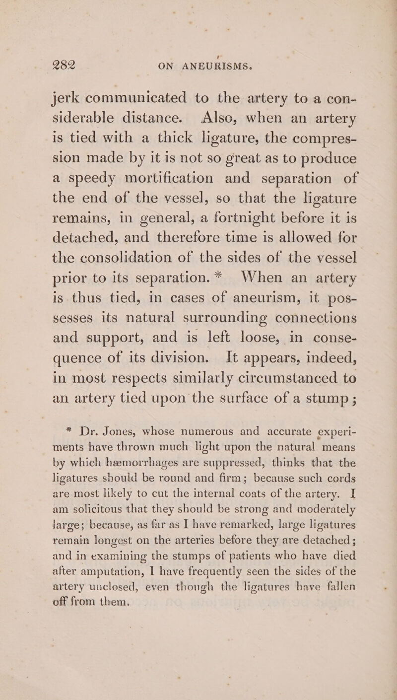 Qs2 ON ANEURISMS. jerk communicated to the artery to a con- siderable distance. Also, when an artery is tied with a thick ligature, the compres- sion made by it is not so great as to produce a speedy mortification and separation of the end of the vessel, so that the ligature remains, in general, a fortnight before it is detached, and therefore time is allowed for the consolidation of the sides of the vessel prior to its separation.* When an artery is thus tied, in cases of aneurism, it pos- sesses its natural surrounding connections and support, and is left loose, in conse- quence of its division. it appears, indeed, in most respects similarly circumstanced to an artery tied upon the surface of a stump ; * Dr. Jones, whose numerous and accurate experi- ments have thrown much light upon the natural means by which hemorrhages are suppressed, thinks that the ligatures should be round and firm; because such cords are most likely to cut the internal coats of the artery. I am. solicitous that they should be strong and moderately large; because, as far as I have remarked, large ligatures remain longest on the arteries before they are detached ; and in examining the stumps of patients who have died after amputation, I have frequently seen the sides of the artery unclosed, even though the ligatures have fallen off from them.