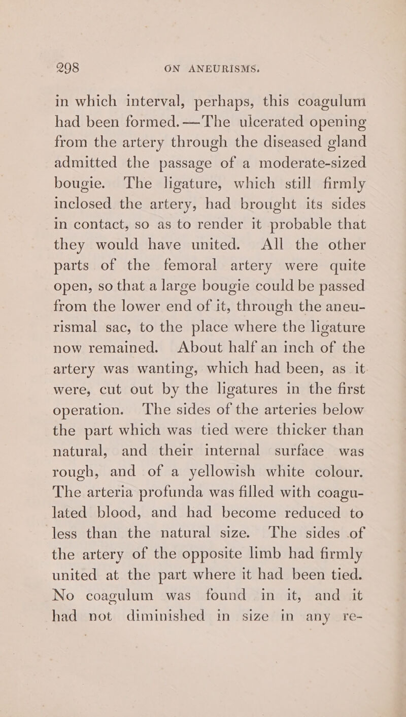 in which interval, perhaps, this coagulum had been formed.—The ulcerated opening from the artery through the diseased gland admitted the passage of a moderate-sized bougie. The ligature, which still firmly inclosed the artery, had brought its sides in contact, so as to render it probable that they would have united. All the other parts of the femoral artery were quite open, so that a large bougie could be passed from the lower end of it, through the aneu- rismal sac, to the place where the ligature now remained. About half an inch of the artery was wanting, which had been, as it. were, cut out by the ligatures in the first operation. The sides of the arteries below the part which was tied were thicker than natural, and their internal surface was rough, and of a yellowish white colour. The arteria profunda was filled with coagu- lated blood, and had become reduced to less than the natural size. The sides of the artery of the opposite limb had firmly united at the part where it had been tied. No coagulum was found in it, and it had not diminished in size in any re-