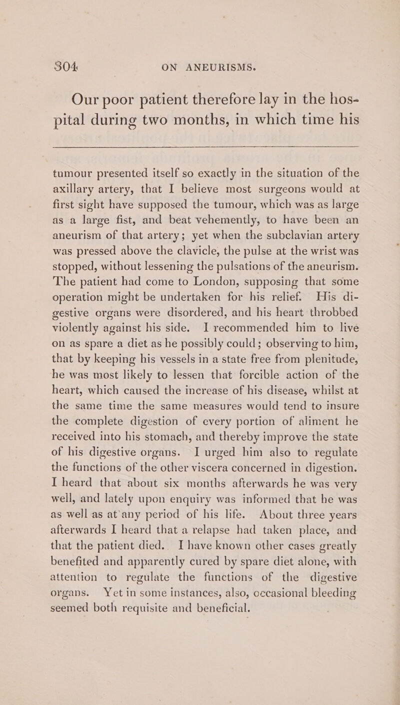 Our poor patient therefore lay in the hos- pital during two months, in which time his tumour presented itself so exactly in the situation of the axillary artery, that I believe most surgeons would at first sight have supposed the tumour, which was as large as a large fist, and beat vehemently, to have been an aneurism of that artery; yet when the subclavian artery was pressed above the clavicle, the pulse at the wrist was stopped, without lessening the pulsations of the aneurism. The patient had come to London, supposing that some operation might be undertaken for his relief. His di- gestive organs were disordered, and his heart throbbed violently against his side. I recommended him to live on as spare a diet as he possibly could; observing to him, that by keeping his vessels in a state free from plenitude, he was most likely to lessen that forcible action of the heart, which caused the increase of his disease, whilst at the same time the same measures would tend to insure the complete digestion of every portion of aliment he received into his stomach, and thereby improve the state of his digestive organs. I urged him also to regulate the functions of the other viscera concerned in digestion. I heard that about six months afterwards he was very well, and lately upon enquiry was informed that he was as well as at'any period of his life. About three years afterwards I heard that a relapse had taken place, and that the patient died.. I have known other cases greatly benefited and apparently cured by spare diet alone, with attention to regulate the functions of the digestive organs. Yet in some instances, also, occasional bleeding seemed both requisite and beneficial.