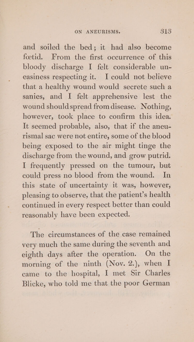 and soiled the bed; it had also become foetid. From the first occurrence of this bloody discharge I felt considerable un- easiness respecting it. I could not believe that a healthy wound would secrete such a sanies, and I felt apprehensive lest the wound shouldspread from disease. Nothing, however, took place to confirm this idea. It seemed probable, also, that if the aneu- rismal sac were not entire, some of the blood being exposed to the air might tinge the discharge from the wound, and grow putrid. I frequently pressed on the tumour, but could press no blood from the wound. In this state of uncertainty it was, however, pleasing to observe, that the patient’s health continued in every respect better than could reasonably have been expected. The circumstances of the case remained very much the same during the seventh and eighth days after the operation. On the morning of the ninth (Nov. 2.), when I came to the hospital, I met Sir Charles Blicke, who told me that the poor German