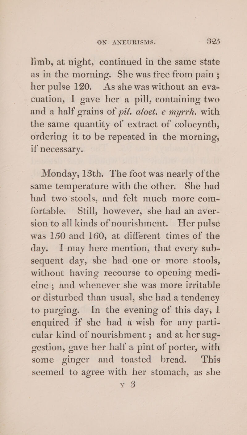 limb, at night, continued in the same state as in the morning. She was free from pain ; her pulse 120. As she was without an eva- cuation, I gave her a pill, containing two and a half grains of pil. aloet. e myrrh. with the same quantity of extract of colocynth, ordering it to be repeated in the morning, if necessary. Monday, 13th. The foot was nearly of the same temperature with the other. She had had two stools, and felt much more com- fortable. Still, however, she had an aver- sion to all kinds of nourishment. Her pulse was 150 and 160, at different times of the day. I may here mention, that every sub- sequent day, she had one or more stools, without having recourse to opening medi- cine ; and whenever she was more irritable or disturbed than usual, she had a tendency | to purging. In the evening of this day, I enquired if she had a wish for any parti- eular kind of nourishment ; and at her sug- gestion, gave her half a pint of porter, with some ginger and toasted bread. This seemed to agree with her stomach, as she eg