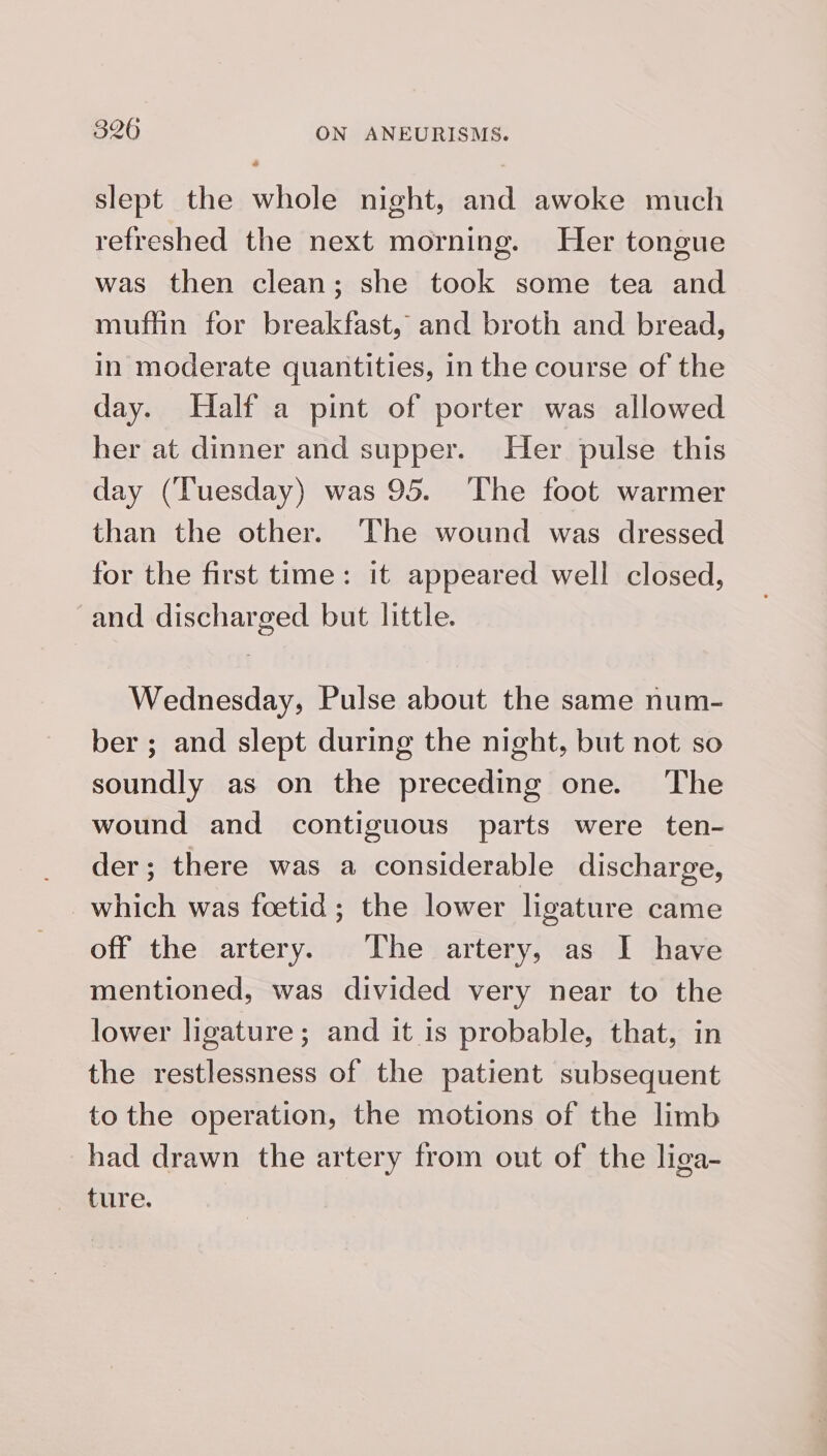 slept the whole night, and awoke much refreshed the next morning. Her tongue was then clean; she took some tea and muflin for breakfast, and broth and bread, in moderate quantities, in the course of the day. Half a pint of porter was allowed her at dinner and supper. Her pulse this day (Tuesday) was 95. The foot warmer than the other. The wound was dressed for the first time: it appeared well closed, and discharged but little. Wednesday, Pulse about the same num- ber ; and slept during the night, but not so soundly as on the preceding one. The wound and contiguous parts were ten- der; there was a considerable discharge, which was foetid; the lower ligature came off the artery. The artery, as I have mentioned, was divided very near to the lower ligature; and it is probable, that, in the restlessness of the patient subsequent to the operation, the motions of the limb had drawn the artery from out of the liga- ture.