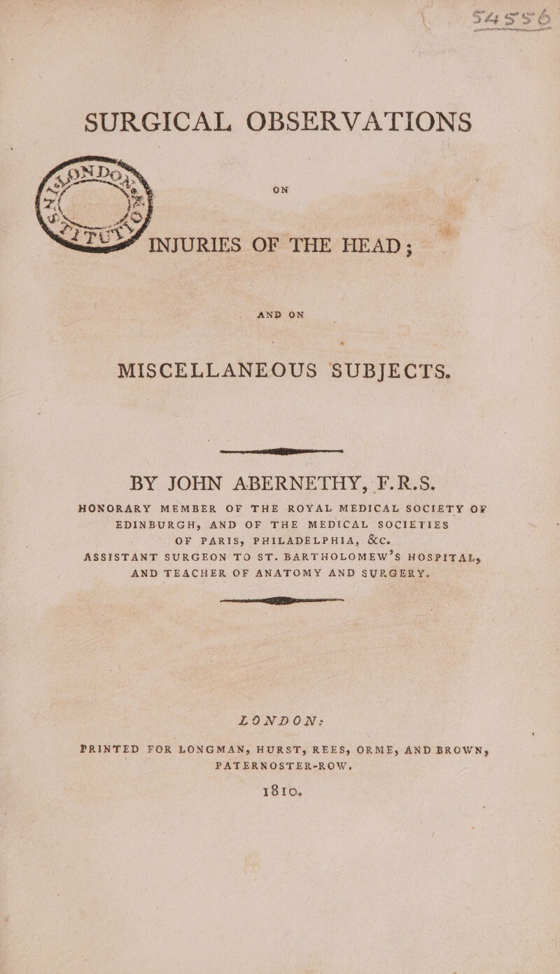 “INJURIES OF THE HEAD; AND ON MISCELLANEOUS SUBJECTS. sin elilahlacc evar , BY JOHN ABERNETHY, F.R.S. HONORARY MEMBER OF THE ROYAL MEDICAL SOCIETY OF EDINBURGH, AND OF THE MEDICAL SOCIETIES OF PARIS, PHILADELPHIA, &amp;c. ASSISTANT SURGEON TO ST. BARTHOLOMEW’S HOSPITAL, AND TEACHER OF ANATOMY AND SURGERY. nea LINDON: PRINTED FOR LONGMAN, HURST, REES) ORME, AND BROWN, PATERNOSTER-ROW. 18to.