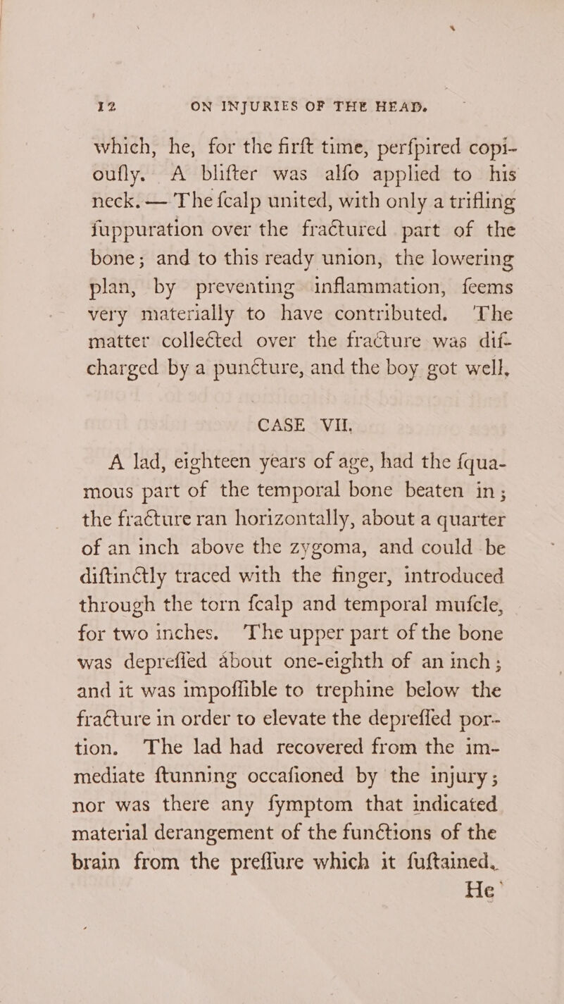 which, he, for the firft time, perfpired copi- oufly. A blifter was alfo applied to his neck. — The fcalp united, with only a trifling fuppuration over the fractured part of the bone; and to this ready union, the lowering plan, by preventing inflammation, feems very materially to have contributed. ‘The matter collected over the fracture was dif- charged by a puncture, and the boy got well, CASE (VG, A lad, eighteen years of age, had the fqua- mous part of the temporal bone beaten in; the fracture ran horizontally, about a quarter of an inch above the zygoma, and could be diftinétly traced with the finger, introduced through the torn fcalp and temporal mufcle, for two inches. The upper part of the bone was deprefied about one-eighth of an inch; and it was impoffible to trephine below the fraéture in order to elevate the deprefled por- tion. The lad had recovered from the im- mediate ftunning occafioned by the injury; nor was there any fymptom that indicated material derangement of the functions of the brain from the preflure which it fuftained, MG.