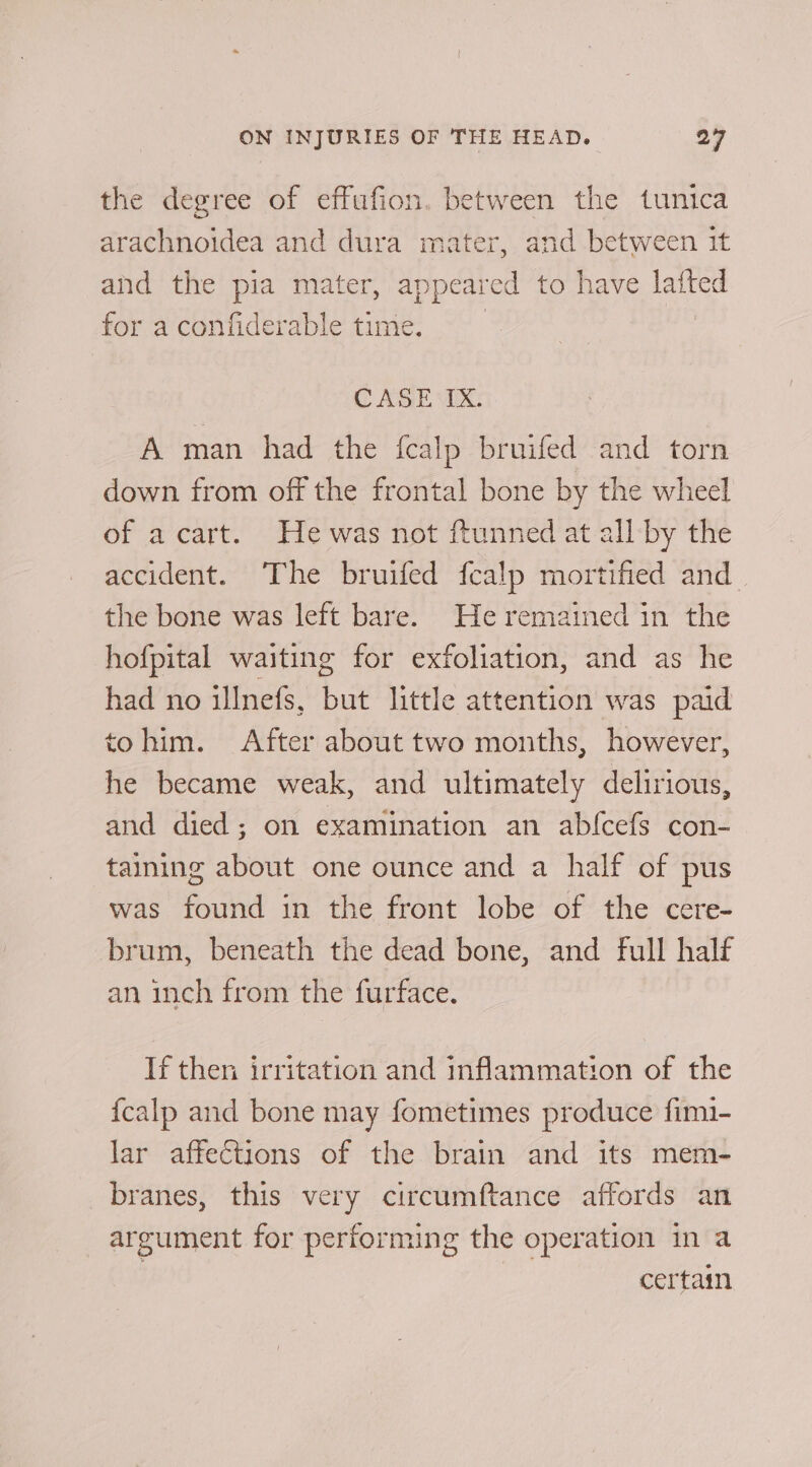 the degree of effufion. between the tunica arachnoidea and dura mater, and between it and the pia mater, appeared to have lafted for aconfiderable time. | C AGE VIX: A man had the fcalp bruifed and torn down from off the frontal bone by the wheel of acart. He was not ftunned at all by the accident. The bruifed fcalp mortified and the bone was left bare. He remained in the hofpital waiting for exfoliation, and as he had no illnefs, but little attention was paid tohim. After about two months, however, he became weak, and ultimately delirious, and died; on examination an abfcefs con- taining about one ounce and a half of pus was found in the front lobe of the cere- brum, beneath the dead bone, and full half an inch from the furface. If then irritation and inflammation of the {calp and bone may fometimes produce fimi- lar affections of the brain and its mem- branes, this very circumftance affords an argument for performing the operation in a 7 | certain