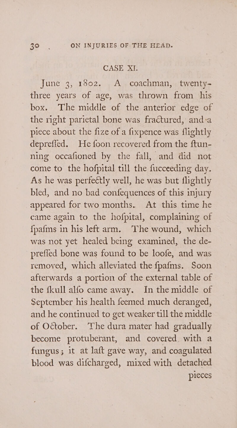 CASE “xP June 3, 1802. A coachman, twenty- three years of age, was thrown from his box. The middle of the anterior edge of the right parietal bone was fractured, and-a piece about the fize of a fixpence was flightly deprefied. He foon recovered from the ftun- ning occafioned by the fall, and did not come to the hofpital till the fucceeding day. As he was perfectly well, he was but flightly bled, and no bad confequences of this injury appeared for two months. At this time he came again to the hofpital, complaining of {pafms in his left arm. ‘The wound, which was not yet healed being examined, the de- prefied bone was found to be loofe, and was removed, which alleviated the {pafms. Soon afterwards a portion of the external table of the {kull alfo came away. In the middle of September his health feemed much deranged, and he continued to get weaker till the middle of October. The dura mater had gradually become protuberant, and covered. with a fungus; it at laft gave way, and coagulated blood was difcharged, mixed with detached pieces