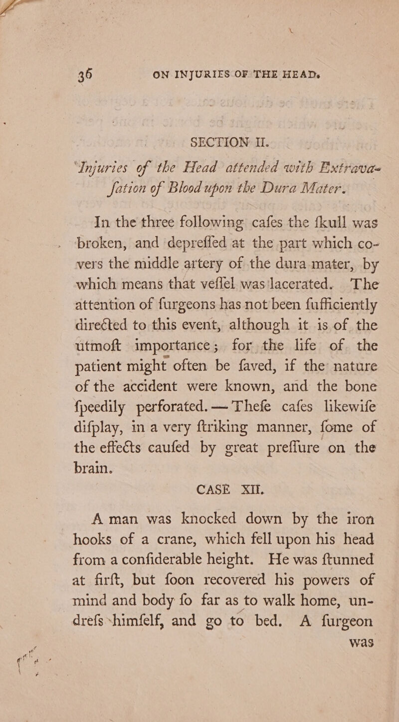 ee SECTION II. fation of Blood upon the Dura Mater. In the three following cafes the fkull was | vers the middle artery of the dura mater, by which means that veflel was'lacerated. The attention of furgeons has not been fufficiently directed to this event, although it is of the utmoft importance; for the life of. the patient might often be faved, if the nature of the accident were known, and the bone fpeedily perforated.— Thefe cafes likewife difplay, in a very ftriking manner, fome of the effeéts caufed by great preflure on the brain. A man was knocked down by the iron hooks of a crane, which fell upon his head from a confiderable height. He was ftunned at firft, but foon recovered his powers of mind and body fo far as to walk home, un- drefs -himfelf, and go to bed. A furgeon was